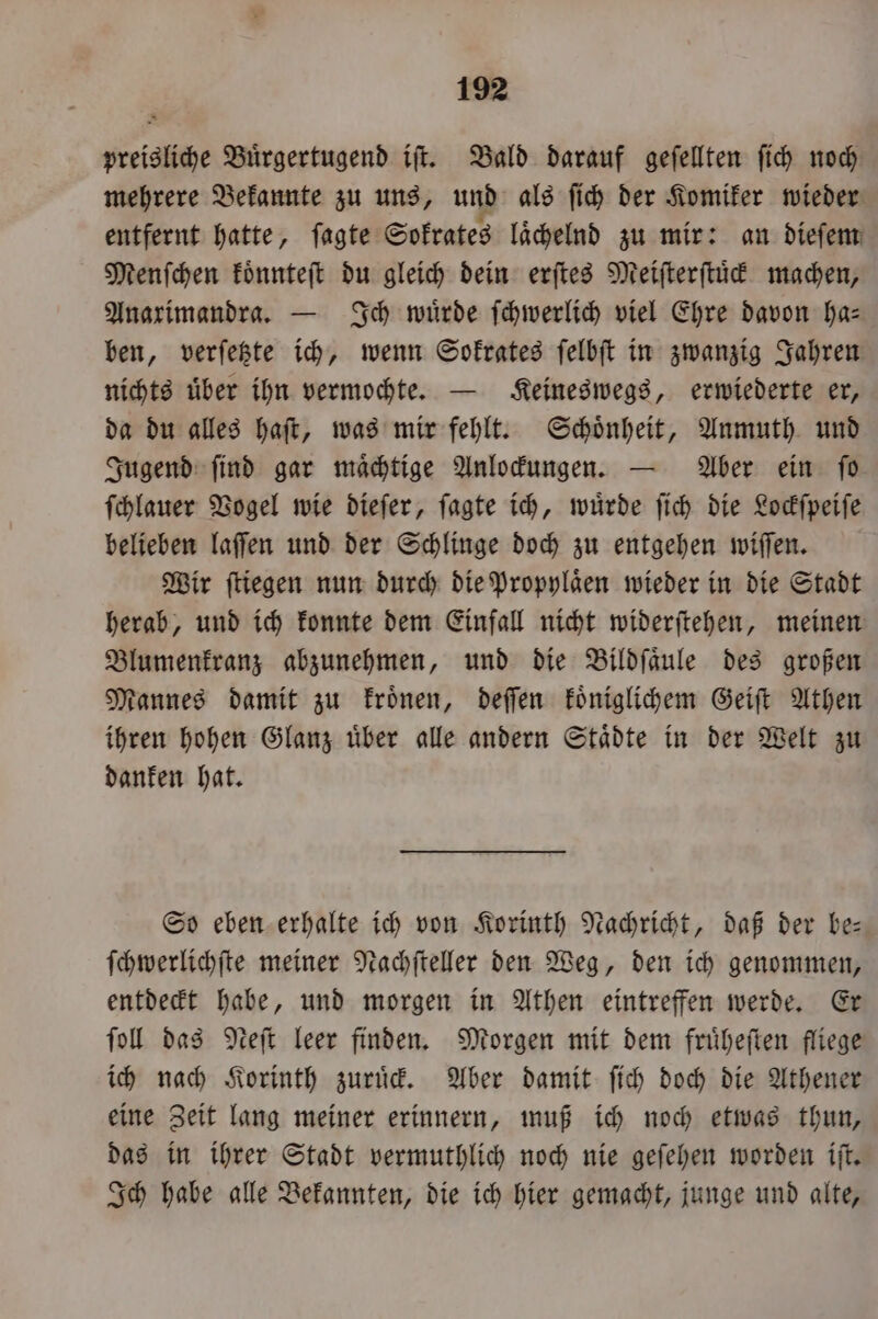 preisliche Buͤrgertugend iſt. Bald darauf geſellten fih noch mehrere Bekannte zu uns, und als ſich der Komiker wieder entfernt hatte, ſagte Sokrates laͤchelnd zu mir: an dieſem Menſchen koͤnnteſt du gleich dein erſtes Meiſterſtuͤck machen, Anarimandra. — Ich wuͤrde ſchwerlich viel Ehre davon ha— ben, verſetzte ich, wenn Sokrates ſelbſt in zwanzig Jahren nichts uͤber ihn vermochte. — Keineswegs, erwiederte er, da du alles haſt, was mir fehlt. Schoͤnheit, Anmuth und Jugend ſind gar maͤchtige Anlockungen. — Aber ein ſo ſchlauer Vogel wie dieſer, ſagte ich, wuͤrde ſich die Lockſpeiſe belieben laſſen und der Schlinge doch zu entgehen wiſſen. Wir ſtiegen nun durch die Propylaͤen wieder in die Stadt herab, und ich konnte dem Einfall nicht widerſtehen, meinen Blumenkranz abzunehmen, und die Bildſaͤule des großen Mannes damit zu kroͤnen, deſſen koͤniglichem Geiſt Athen ihren hohen Glanz uͤber alle andern Staͤdte in der Welt zu danken hat. So eben erhalte ich von Korinth Nachricht, daß der be— ſchwerlichſte meiner Nachſteller den Weg, den ich genommen, entdeckt habe, und morgen in Athen eintreffen werde. Er ſoll das Neſt leer finden. Morgen mit dem fruͤheſten fliege ich nach Korinth zuruͤck. Aber damit ſich doch die Athener eine Zeit lang meiner erinnern, muß ich noch etwas thun, das in ihrer Stadt vermuthlich noch nie geſehen worden iſt. Ich habe alle Bekannten, die ich hier gemacht, junge und alte,