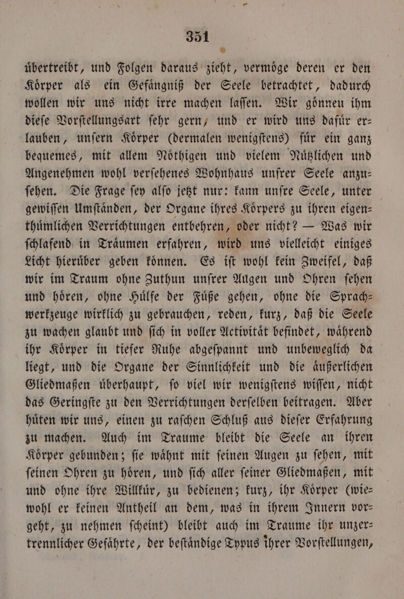 ® uͤbertreibt, und Folgen daraus zieht, vermöge deren er den Körper als ein Gefaͤngniß der Seele betrachtet, dadurch wollen wir uns nicht irre machen laſſen. Wir goͤnneu ihm dieſe Vorſtellungsart ſehr gern, und er wird uns dafuͤr er— lauben, unſern Koͤrper (dermalen wenigſtens) fuͤr ein ganz bequemes, mit allem Noͤthigen und vielem Nuͤtzlichen und Angenehmen wohl verſehenes Wohnhaus unfrer Seele anzu— ſehen. Die Frage ſey alfo jetzt nur: kann unſre Seele, unter gewiſſen Umſtaͤnden, der Organe ihres Koͤrpers zu ihren eigen— thuͤmlichen Verrichtungen entbehren, oder nicht? — Was wir ſchlafend in Traͤumen erfahren, wird uns vielleicht einiges Licht hieruͤber geben koͤnnen. Es iſt wohl kein Zweifel, daß wir im Traum ohne Zuthun unſrer Augen und Ohren ſehen und hoͤren, ohne Huͤlfe der Fuͤße gehen, ohne die Sprach— werkzeuge wirklich zu gebrauchen, reden, kurz, daß die Seele zu wachen glaubt und ſich in voller Activitaͤt befindet, waͤhrend ihr Koͤrper in tiefer Ruhe abgeſpannt und unbeweglich da liegt, und die Organe der Sinnlichkeit und die aͤußerlichen Gliedmaßen uͤberhaupt, ſo viel wir wenigſtens wiſſen, nicht das Geringſte zu den Verrichtungen derſelben beitragen. Aber huͤten wir uns, einen zu raſchen Schluß aus dieſer Erfahrung zu machen. Auch im Traume bleibt die Seele an ihren Koͤrper gebunden; ſie waͤhnt mit ſeinen Augen zu ſehen, mit ſeinen Ohren zu hoͤren, und ſich aller ſeiner Gliedmaßen, mit und ohne ihre Willkuͤr, zu bedienen; kurz, ihr Körper (wie: wohl er keinen Antheil an dem, was in ihrem Innern vor— geht, zu nehmen ſcheint) bleibt auch im Traume ihr unzer— trennlicher Gefaͤhrte, der beſtaͤndige Typus ihrer Vorſtellungen,