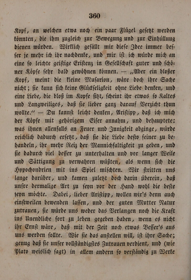 Kopf, an welchen etwa noch ein paar Flügel geſetzt werden koͤnnten, die ihm zugleich zur Bewegung und zur Einhuͤlluug dienen wuͤrden. Wirklich gefaͤllt mir dieſe Idee immer beſ— ſer je mehr ich ihr nachdenke, und mir iſt ich wuͤrde mich an eine fo leichte geiſtige Exiſtenz in Geſellſchaft guter und ſchoͤ— ner Koͤpfe ſehr bald gewoͤhnen koͤnnen. — „Aber ein bloßer Kopf, meint die kleine Muſarion, waͤre doch ihre Sache nicht; ſie kann ſich keine Gluͤckſeligkeit ohne Liebe denken, und eine Liebe, die bloß im Kopfe ſitzt, ſcheint ihr etwas ſo Kaltes und Langweiliges, daß ſie lieber ganz darauf Verzicht thun wollte.“ — Du kannſt leicht denken, Ariſtipp, daß ich mich der Koͤpfe mit gehoͤrigem Eifer annahm, und behauptete: was ihnen allenfalls an Feuer und Innigkeit abginge, wuͤrde reichlich dadurch erſetzt, daß fie die Liebe deſto feiner zu be- handeln, ihr mehr Reiz der Mannichfaltigkeit zu geben, und ſie dadurch viel beſſer zu unterhalten und vor langer Weile und Saͤttigung zu verwahren wuͤßten, als wenn ſich die Hypochondrien mit ins Spiel miſchten. Wir ſtritten uns lange daruͤber, und kamen zuletzt doch darin uͤberein, daß unſre dermalige Art zu ſeyn vor der Hand wohl die beſte ſeyn moͤchte. Dabei, lieber Ariſtipp, wollen wir's denn auch einſtweilen bewenden laſſen, und der guten Mutter Natur zutrauen, ſie wuͤrde uns weder das Verlangen noch die Kraft ins Unendliche fort zu leben gegeben haben, wenn es nicht ihr Ernſt wäre, daß mit der Zeit noch etwas Beſſer's aus uns werden ſollte. Wie ſie das anſtellen will, iſt ihre Sache; genug daß ſie unſer vollſtaͤndigſtes Zutrauen verdient, und (wie Plato weislich ſagt) in allem andern ſo verſtaͤndig zu Werke