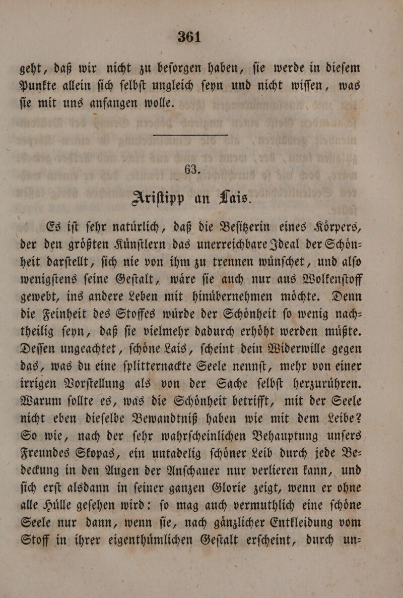 geht, daß wir nicht zu beſorgen haben, fie werde in dieſem Punkte allein ſich ſelbſt ungleich ſeyn und nicht wiſſen, was ſie mit uns anfangen wolle. 63. Ariſtipp an Lais. | Es iſt ſehr natürlich, daß die Beſitzerin eines Körpers, der den groͤßten Kuͤnſtlern das unerreichbare Ideal der Schoͤn— heit darſtellt, ſich nie von ihm zu trennen wuͤnſchet, und alſo wenigſtens ſeine Geſtalt, waͤre ſie auch nur aus Wolkenſtoff gewebt, ins andere Leben mit hinuͤbernehmen moͤchte. Denn die Feinheit des Stoffes wurde der Schönheit fo wenig nach— theilig ſeyn, daß ſie vielmehr dadurch erhoͤht werden muͤßte. Deſſen ungeachtet, ſchoͤne Lais, ſcheint dein Widerwille gegen das, was du eine ſplitternackte Seele nennſt, mehr von einer irrigen Vorſtellung als von der Sache ſelbſt herzuruͤhren. Warum ſollte es, was die Schoͤnheit betrifft, mit der Seele nicht eben dieſelbe Bewandtniß haben wie mit dem Leibe? So wie, nach der ſehr wahrſcheinlichen Behauptung unſers Freundes Skopas, ein untadelig ſchoͤner Leib durch jede Be— deckung in den Augen der Anſchauer nur verlieren kann, und ſich erſt alsdann in ſeiner ganzen Glorie zeigt, wenn er ohne alle Huͤlle geſehen wird: ſo mag auch vermuthlich eine ſchoͤne Seele nur dann, wenn ſie, nach gaͤnzlicher Entkleidung vom Stoff in ihrer eigenthuͤmlichen Geſtalt erſcheint, durch un—