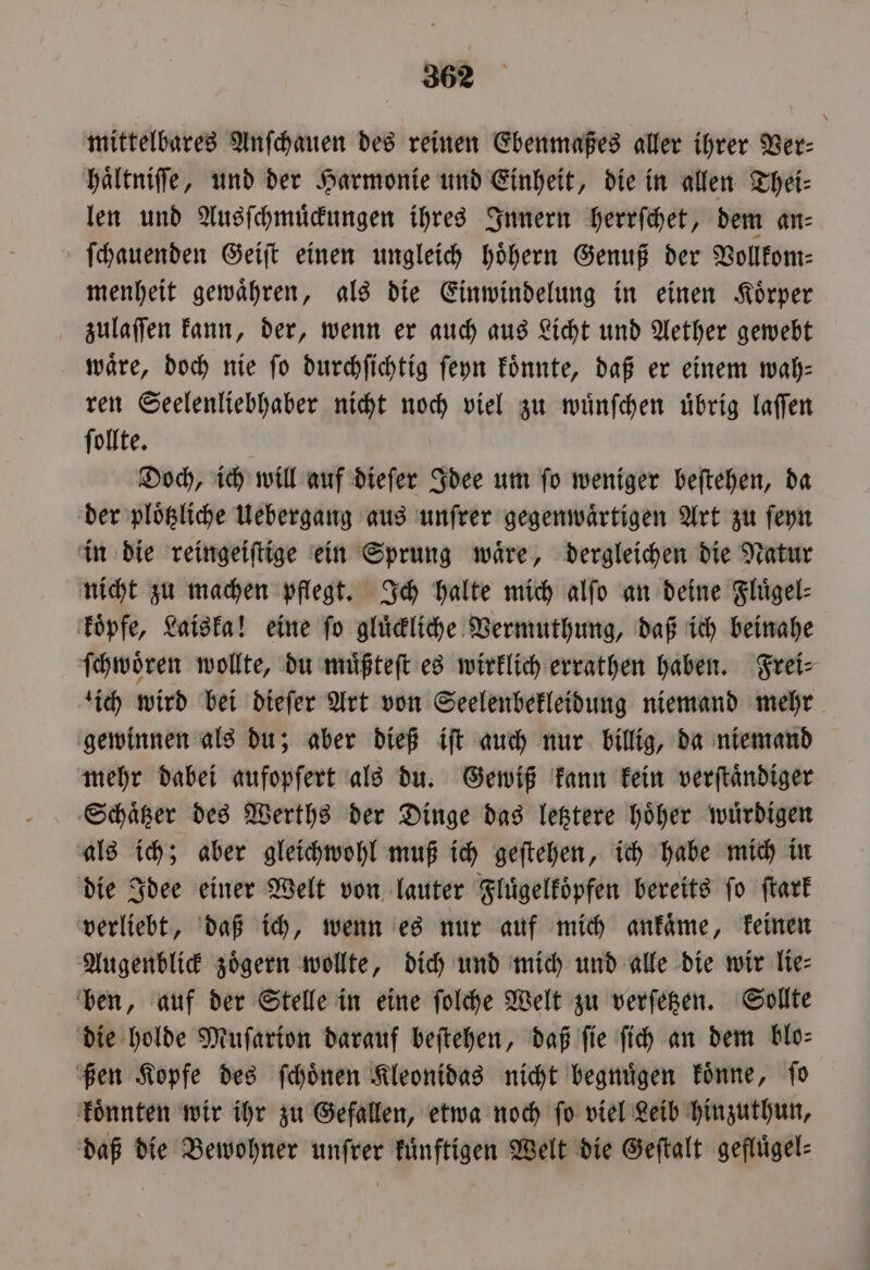 mittelbares Anſchauen des reinen Ebenmaßes aller ihrer Ver: hältniffe, und der Harmonie und Einheit, die in allen Thei⸗ len und Ausſchmuͤckungen ihres Innern herrſchet, dem an⸗ ſchauenden Geiſt einen ungleich hoͤhern Genuß der Vollkom⸗ menheit gewaͤhren, als die Einwindelung in einen Koͤrper zulaſſen kann, der, wenn er auch aus Licht und Aether gewebt wäre, doch nie fo durchſichtig ſeyn koͤnnte, daß er einem wah⸗ ren Seelenliebhaber nicht noch viel zu wuͤnſchen uͤbrig laſſen ſollte. Doch, ich will auf dieſer Idee um ſo weniger beſtehen, da der ploͤtzliche Uebergang aus unſrer gegenwärtigen Art zu ſeyn in die reingeiſtige ein Sprung waͤre, dergleichen die Natur nicht zu machen pflegt. Ich halte mich alſo an deine Fluͤgel⸗ koͤpfe, Laiska! eine ſo gluͤckliche Vermuthung, daß ich beinahe ſchwoͤren wollte, du muͤßteſt es wirklich errathen haben. Frei⸗ ich wird bei dieſer Art von Seelenbekleidung niemand mehr gewinnen als du; aber dieß iſt auch nur billig, da niemand mehr dabei aufopfert als du. Gewiß kann kein verſtaͤndiger Schaͤtzer des Werths der Dinge das letztere hoͤher wuͤrdigen als ich; aber gleichwohl muß ich geſtehen, ich habe mich in die Idee einer Welt von lauter Fluͤgelkoͤpfen bereits ſo ſtark verliebt, daß ich, wenn es nur auf mich ankaͤme, keinen Augenblick zoͤgern wollte, dich und mich und alle die wir lie⸗ ben, auf der Stelle in eine ſolche Welt zu verſetzen. Sollte die holde Muſarion darauf beſtehen, daß fie ſich an dem blo⸗ ßen Kopfe des ſchoͤnen Kleonidas nicht begnuͤgen koͤnne, ſo koͤnnten wir ihr zu Gefallen, etwa noch ſo viel Leib hinzuthun, daß die Bewohner unſrer kuͤnftigen Welt die Geſtalt gefluͤgel⸗