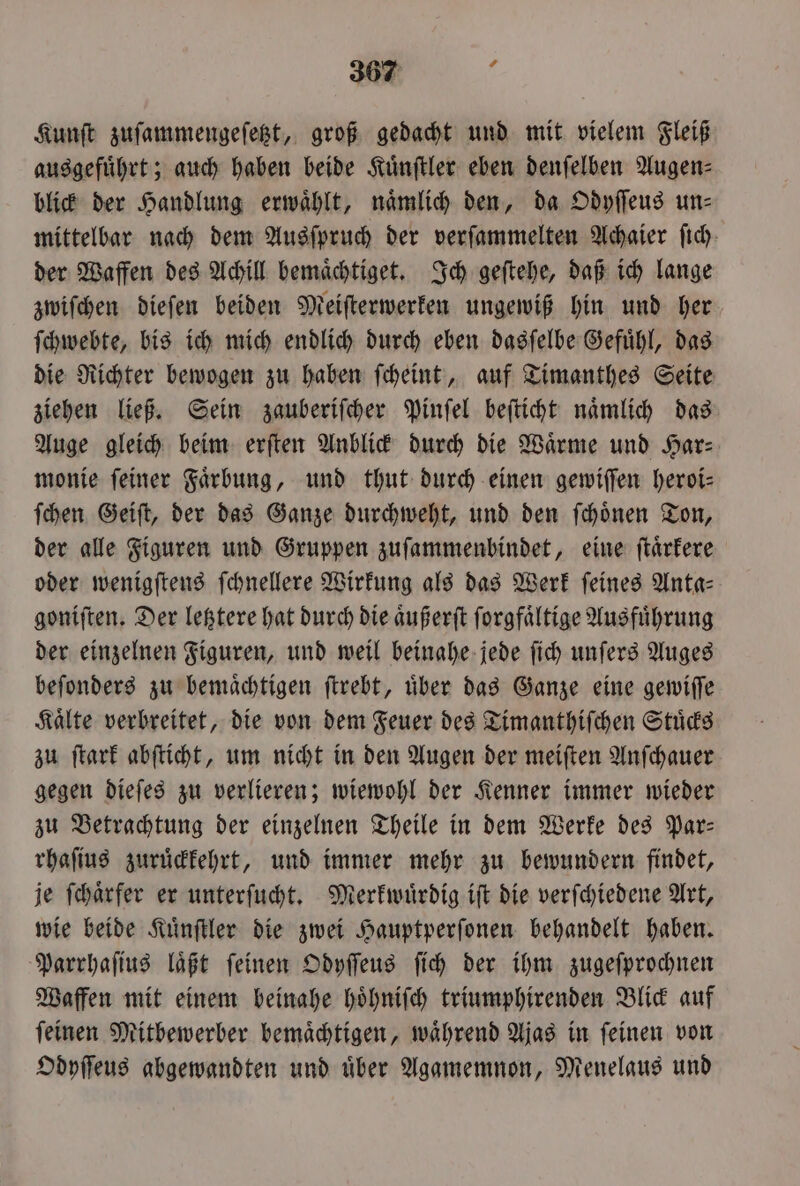 Kunſt zuſammengeſetzt, groß gedacht und mit vielem Fleiß ausgefuͤhrt; auch haben beide Kuͤnſtler eben denſelben Augen⸗ blick der Handlung erwählt, naͤmlich den, da Odyſſeus un- mittelbar nach dem Ausſpruch der verſammelten Achaier fich- der Waffen des Achill bemaͤchtiget. Ich geſtehe, daß ich lange zwiſchen dieſen beiden Meiſterwerken ungewiß hin und her ſchwebte, bis ich mich endlich durch eben dasſelbe Gefuͤhl, das die Richter bewogen zu haben ſcheint, auf Timanthes Seite ziehen ließ. Sein zauberiſcher Pinſel beſticht naͤmlich das Auge gleich beim erſten Anblick durch die Wärme und Har⸗ monie feiner Faͤrbung, und thut durch einen gewiſſen heroi⸗ ſchen Geiſt, der das Ganze durchweht, und den ſchoͤnen Ton, der alle Figuren und Gruppen zuſammenbindet, eine ſtaͤrkere oder wenigſtens ſchnellere Wirkung als das Werk ſeines Anta— goniſten. Der letztere hat durch die aͤußerſt ſorgfaͤltige Ausfuͤhrung der einzelnen Figuren, und weil beinahe jede ſich unſers Auges beſonders zu bemaͤchtigen ſtrebt, uͤber das Ganze eine gewiſſe Kaͤlte verbreitet, die von dem Feuer des Timanthiſchen Stuͤcks zu ſtark abſticht, um nicht in den Augen der meiſten Anſchauer gegen dieſes zu verlieren; wiewohl der Kenner immer wieder zu Betrachtung der einzelnen Theile in dem Werke des Par— rhaſius zuruͤckkehrt, und immer mehr zu bewundern findet, je ſchaͤrfer er unterſucht. Merkwuͤrdig iſt die verſchiedene Art, wie beide Kuͤnſtler die zwei Hauptperſonen behandelt haben. Parrhaſius laͤßt ſeinen Odyſſeus ſich der ihm zugeſprochnen Waffen mit einem beinahe hoͤhniſch triumphirenden Blick auf ſeinen Mitbewerber bemaͤchtigen, waͤhrend Ajas in ſeinen von Odyſſeus abgewandten und uͤber Agamemnon, Menelaus und