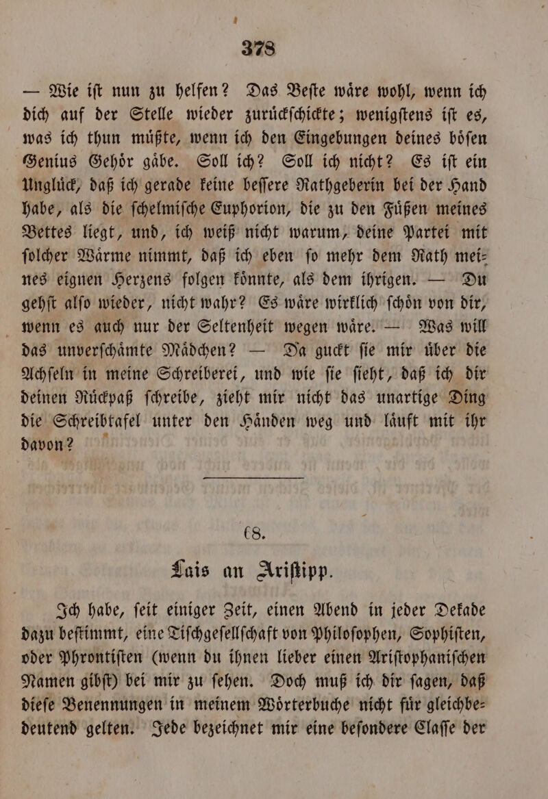 — Wie iſt nun zu helfen? Das Beſte waͤre wohl, wenn ich dich auf der Stelle wieder zuruͤckſchickte; wenigſtens iſt es, was ich thun muͤßte, wenn ich den Eingebungen deines boͤſen Genius Gehoͤr gaͤbe. Soll ich? Soll ich nicht? Es iſt ein Ungluͤck, daß ich gerade keine beſſere Rathgeberin bei der Hand habe, als die ſchelmiſche Euphorion, die zu den Fuͤßen meines Bettes liegt, und, ich weiß nicht warum, deine Partei mit ſolcher Waͤrme nimmt, daß ich eben fo mehr dem Rath mei: nes eignen Herzens folgen koͤnnte, als dem ihrigen. — Du gehſt alſo wieder, nicht wahr? Es waͤre wirklich ſchoͤn von dir, wenn es auch nur der Seltenheit wegen waͤre. — Was will das unverſchaͤmte Maͤdchen? — Da guckt ſie mir uͤber die Achſeln in meine Schreiberei, und wie ſie ſieht, daß ich dir deinen Ruͤckpaß ſchreibe, zieht mir nicht das unartige Ding die Schreibtafel unter den Haͤnden weg und laͤuft mit ihr davon? 8. Lais an Ariſtipp. Ich habe, ſeit einiger Zeit, einen Abend in jeder Dekade dazu beſtimmt, eine Tiſchgeſellſchaft von Philoſophen, Sophiſten, oder Phrontiſten (wenn du ihnen lieber einen Ariſtophaniſchen Namen gibſt) bei mir zu ſehen. Doch muß ich dir ſagen, daß dieſe Benennungen in meinem Woͤrterbuche nicht fuͤr gleichbe— deutend gelten. Jede bezeichnet mir eine beſondere Claſſe der