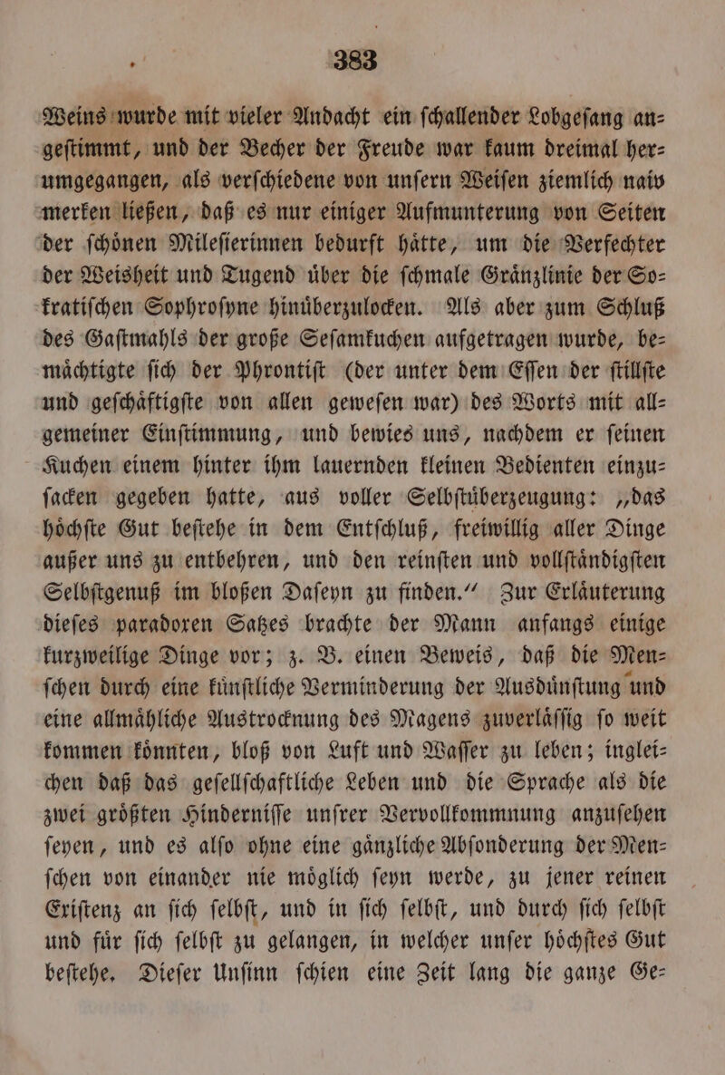 Weins wurde mit vieler Andacht ein ſchallender Lobgeſang an⸗ geſtimmt, und der Becher der Freude war kaum dreimal her⸗ umgegangen, als verſchiedene von unſern Weiſen ziemlich naiv merken ließen, daß es nur einiger Aufmunterung von Seiten der ſchoͤnen Mileſierinnen bedurft haͤtte, um die Verfechter der Weisheit und Tugend über die ſchmale Graͤnzlinie der So— kratiſchen Sophroſyne hinuͤberzulocken. Als aber zum Schluß des Gaſtmahls der große Seſamkuchen aufgetragen wurde, be— maͤchtigte ſich der Phrontiſt (der unter dem Eſſen der ſtillſte und geſchaͤftigſte von allen geweſen war) des Worts mit all⸗ gemeiner Einſtimmung, und bewies uns, nachdem er ſeinen Kuchen einem hinter ihm lauernden kleinen Bedienten einzu ſacken gegeben hatte, aus voller Selbſtuͤberzeugung: „das hoͤchſte Gut beſtehe in dem Entſchluß, freiwillig aller Dinge außer uns zu entbehren, und den reinſten und vollſtaͤndigſten Selbſtgenuß im bloßen Daſeyn zu finden.“ Zur Erlaͤuterung dieſes paradoxen Satzes brachte der Mann anfangs einige kurzweilige Dinge vor; z. B. einen Beweis, daß die Men ſchen durch eine kuͤnſtliche Verminderung der Ausduͤnſtung und eine allmaͤhliche Austrocknung des Magens zuverlaͤſſig fo weit kommen koͤnnten, bloß von Luft und Waſſer zu leben; inglei⸗ chen daß das geſellſchaftliche Leben und die Sprache als die zwei groͤßten Hinderniſſe unſrer Vervollkommnung anzuſehen ſeyen, und es alſo ohne eine gaͤnzliche Abſonderung der Men— ſchen von einander nie moͤglich ſeyn werde, zu jener reinen Exiſtenz an ſich ſelbſt, und in ſich ſelbſt, und durch fich ſelbſt und fuͤr ſich ſelbſt zu gelangen, in welcher unſer hoͤchſtes Gut beſtehe. Dieſer Unſinn ſchien eine Zeit lang die ganze Ge—