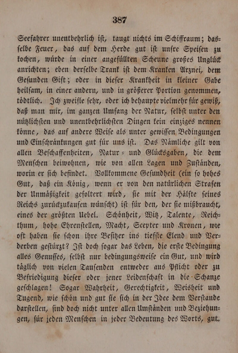 Seefahrer unentbehrlich ift, taugt nichts im Schiffraum; dag: ſelbe Feuer, das auf dem Herde gut iſt unſre Speiſen zu kochen, würde in einer angefuͤllten Scheune großes Ungluͤck anrichten; eben derſelbe Trank iſt dem Kranken Arznei, dem Geſunden Gift; oder in dieſer Krankheit in kleiner Gabe heilſam, in einer andern, und in groͤßerer Portion genommen, toͤdtlich. Ich zweifle ſehr, oder ich behaupte vielmehr fuͤr gewiß, daß man mir, im ganzen Umfang der Natur, ſelbſt unter den nuͤtzlichſten und unentbehrlichſten Dingen kein einziges nennen koͤnne, das auf andere Weiſe als unter gewiſſen Bedingungen und Einſchraͤnkungen gut fuͤr uns iſt. Das Naͤmliche gilt von allen Beſchaffenheiten, Natur- und Gluͤcksgaben, die dem Menſchen beiwohnen, wie von allen Lagen und Zuſtaͤnden, worin er ſich befindet. Vollkommene Geſundheit (ein ſo hohes Gut, daß ein Koͤnig, wenn er von den natuͤrlichen Strafen der Unmaͤßigkeit gefoltert wird, ſie mit der Haͤlfte ſeines Reichs zuruͤckzukaufen wuͤnſcht) iſt fuͤr den, der ſie mißbraucht, eines der größten Uebel. Schönheit, Witz, Talente, Reich—⸗ thum, hohe Ehrenſtellen, Macht, Scepter und Kronen, wie oft haben fie fchon ihre Beſitzer ins tiefſte Elend und Ver— derben geſtuͤrzt? Iſt doch ſogar das Leben, die erſte Bedingung alles Genuſſes, ſelbſt nur bedingungsweiſe ein Gut, und wird taͤglich von vielen Tauſenden entweder aus Pflicht oder zu Befriedigung dieſer oder jener Leidenſchaft in die Schanze geſchlagen! Sogar Wahrheit, Gerechtigkeit, Weisheit und Tugend, wie ſchoͤn und gut ſie ſich in der Idee dem Verſtande darſtellen, ſind doch nicht unter allen Umſtaͤnden und Beziehun⸗ gen, fuͤr jeden Menſchen in jeder Bedeutung des Worts, gut.