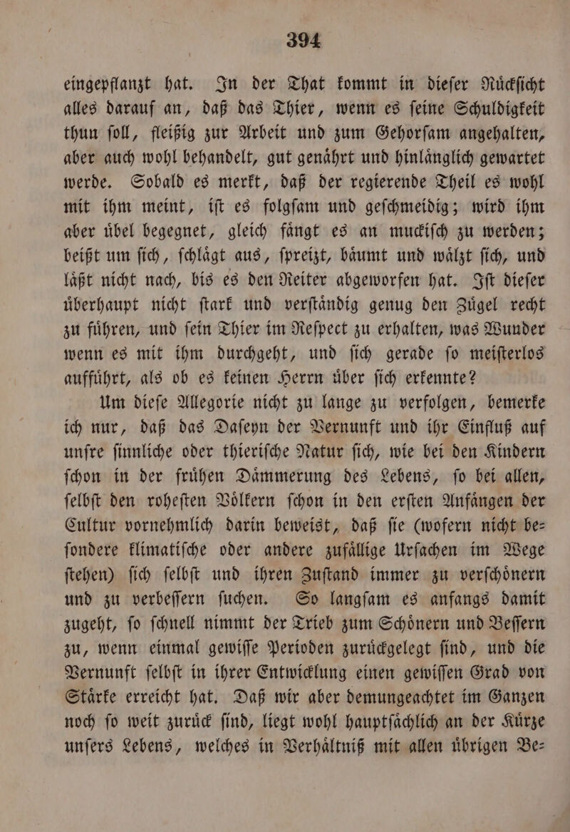 eingepflanzt hat. In der That kommt in dieſer Ruͤckſicht alles darauf an, daß das Thier, wenn es ſeine Schuldigkeit thun ſoll, fleißig zur Arbeit und zum Gehorſam angehalten, aber auch wohl behandelt, gut genaͤhrt und hinlaͤnglich gewartet werde. Sobald es merkt, daß der regierende Theil es wohl mit ihm meint, iſt es folgſam und geſchmeidig; wird ihm aber uͤbel begegnet, gleich faͤngt es an muckiſch zu werden; beißt um ſich, ſchlaͤgt aus, ſpreizt, baͤumt und waͤlzt ſich, und laͤßt nicht nach, bis es den Reiter abgeworfen hat. Iſt dieſer uͤberhaupt nicht ſtark und verſtaͤndig genug den Zuͤgel recht zu fuͤhren, und ſein Thier im Reſpect zu erhalten, was Wunder wenn es mit ihm durchgeht, und ſich gerade ſo meiſterlos auffuͤhrt, als ob es keinen Herrn über ſich erkennte? Um dieſe Allegorie nicht zu lange zu verfolgen, bemerke ich nur, daß das Daſeyn der Vernunft und ihr Einfluß auf unſre ſinnliche oder thieriſche Natur ſich, wie bei den Kindern ſchon in der frühen Daͤmmerung des Lebens, fo bei allen, ſelbſt den roheſten Voͤlkern ſchon in den erſten Anfaͤngen der Cultur vornehmlich darin beweist, daß fie (wofern nicht be— ſondere klimatiſche oder andere zufällige Urſachen im Wege ſtehen) ſich ſelbſt und ihren Zuſtand immer zu verſchoͤnern und zu verbeſſern ſuchen. So langſam es anfangs damit zugeht, ſo ſchnell nimmt der Trieb zum Schoͤnern und Beſſern zu, wenn einmal gewiſſe Perioden zuruͤckgelegt ſind, und die Vernunft ſelbſt in ihrer Entwicklung einen gewiſſen Grad von Staͤrke erreicht hat. Daß wir aber demungeachtet im Ganzen noch ſo weit zuruͤck ſind, liegt wohl hauptſaͤchlich an der Kuͤrze unſers Lebens, welches in Verhaͤltniß mit allen uͤbrigen Be⸗