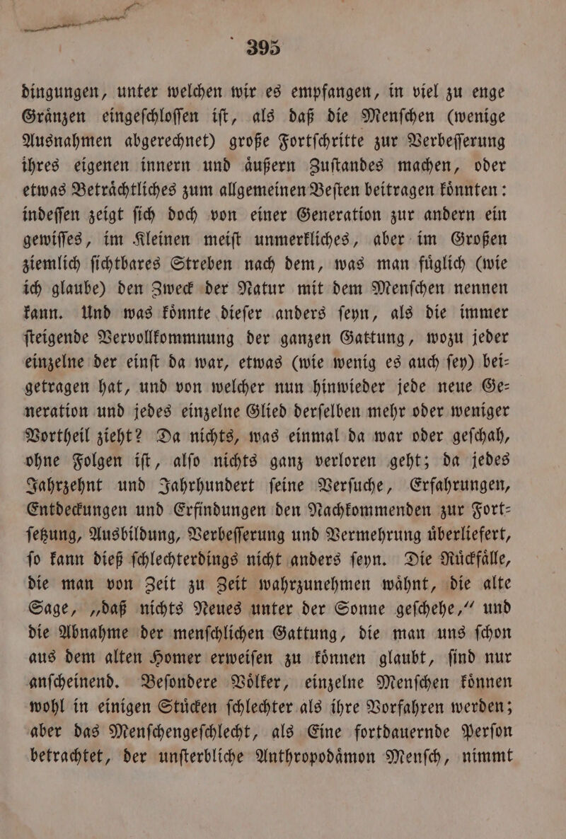 dingungen, unter welchen wir es empfangen, in viel zu enge Graͤnzen eingeſchloſſen iſt, als daß die Menſchen (wenige Ausnahmen abgerechnet) große Fortſchritte zur Verbeſſerung ihres eigenen innern und aͤußern Zuſtandes machen, oder etwas Betraͤchtliches zum allgemeinen Beſten beitragen koͤnnten: indeſſen zeigt ſich doch von einer Generation zur andern ein gewiſſes, im Kleinen meiſt unmerkliches, aber im Großen ziemlich ſichtbares Streben nach dem, was man fuͤglich (wie ich glaube) den Zweck der Natur mit dem Menſchen nennen kann. Und was koͤnnte dieſer anders ſeyn, als die immer ſteigende Vervollkommnung der ganzen Gattung, wozu jeder einzelne der einſt da war, etwas (wie wenig es auch ſey) bei— getragen hat, und von welcher nun hinwieder jede neue Ge— neration und jedes einzelne Glied derſelben mehr oder weniger Vortheil zieht? Da nichts, was einmal da war oder geſchah, ohne Folgen iſt, alſo nichts ganz verloren geht; da jedes Jahrzehnt und Jahrhundert ſeine Verſuche, Erfahrungen, Entdeckungen und Erfindungen den Nachkommenden zur Fort— ſetzung, Ausbildung, Verbeſſerung und Vermehrung uͤberliefert, ſo kann dieß ſchlechterdings nicht anders ſeyn. Die Ruͤckfaͤlle, die man von Zeit zu Zeit wahrzunehmen waͤhnt, die alte Sage, „daß nichts Neues unter der Sonne geſchehe,“ und die Abnahme der menſchlichen Gattung, die man uns ſchon aus dem alten Homer erweiſen zu koͤnnen glaubt, ſind nur anſcheinend. Beſondere Voͤlker, einzelne Menſchen koͤnnen wohl in einigen Stuͤcken ſchlechter als ihre Vorfahren werden; aber das Menſchengeſchlecht, als Eine fortdauernde Perſon betrachtet, der unſterbliche Anthropodaͤmon Menſch, nimmt