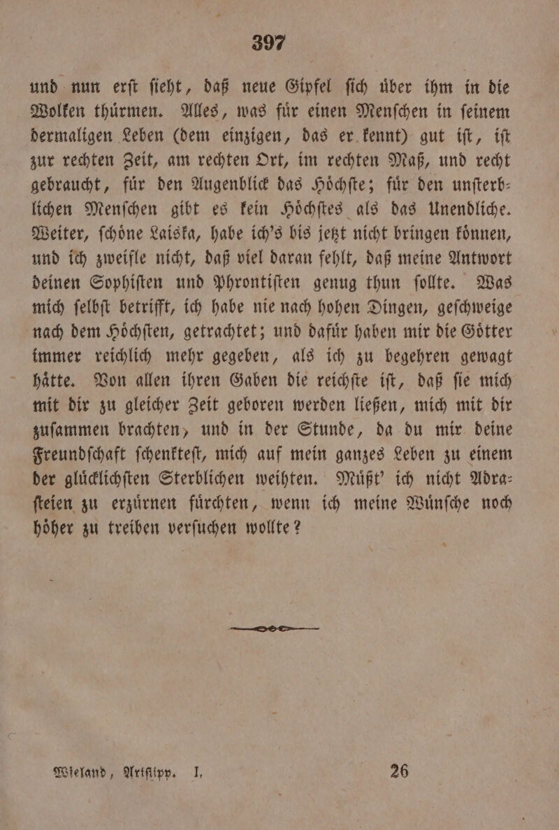 und nun erſt fieht, daß neue Gipfel fih über ihm in die Wolken thuͤrmen. Alles, was fuͤr einen Menſchen in ſeinem dermaligen Leben (dem einzigen, das er kennt) gut iſt, iſt zur rechten Zeit, am rechten Ort, im rechten Maß, und recht gebraucht, für den Augenblick das Hoͤchſte; für den unſterb— lichen Menſchen gibt es kein Hoͤchſtes als das Unendliche. Weiter, ſchoͤne Laiska, habe ich's bis jetzt nicht bringen koͤnnen, und ich zweifle nicht, daß viel daran fehlt, daß meine Antwort deinen Sophiſten und Phrontiſten genug thun ſollte. Was mich ſelbſt betrifft, ich habe nie nach hohen Dingen, geſchweige nach dem Hoͤchſten, getrachtet; und dafuͤr haben mir die Goͤtter immer reichlich mehr gegeben, als ich zu begehren gewagt haͤtte. Von allen ihren Gaben die reichſte iſt, daß ſie mich mit dir zu gleicher Zeit geboren werden ließen, mich mit dir zuſammen brachten, und in der Stunde, da du mir deine Freundſchaft ſchenkteſt, mich auf mein ganzes Leben zu einem der gluͤcklichſten Sterblichen weihten. Muͤßt' ich nicht Adra⸗ ſteien zu erzuͤrnen fuͤrchten, wenn ich meine Wuͤnſche noch hoͤher zu treiben verſuchen wollte? Wieland, Artſtipp. I. 26