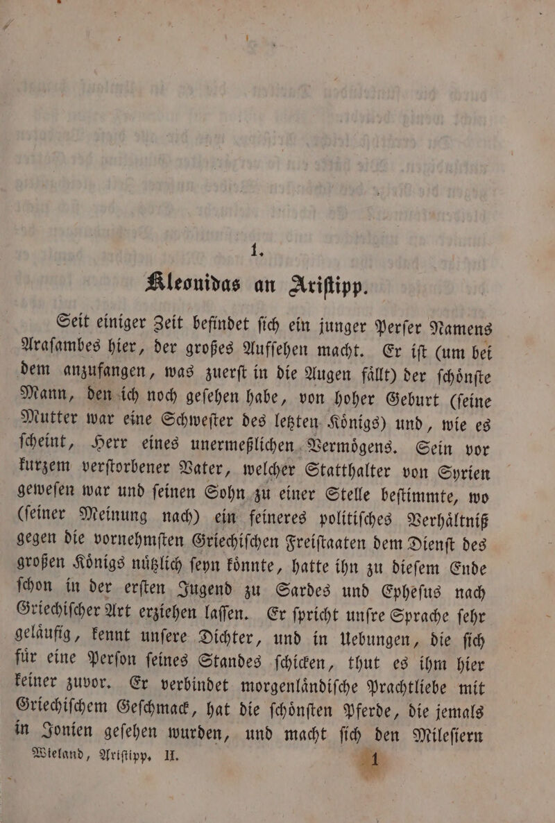 KAleonidas an Ariſtipp. Seit einiger Zeit befindet ſich ein junger Perſer Namens Araſambes hier, der großes Aufſehen macht. Er iſt (um bei dem anzufangen, was zuerſt in die Augen fällt) der ſchoͤnſte Mann, den ich noch geſehen habe, von hoher Geburt (ſeine Mutter war eine Schweſter des letzten Koͤnigs) und, wie es ſcheint, Herr eines unermeßlichen Vermögens, Sein vor kurzem verſtorbener Vater, welcher Statthalter von Syrien geweſen war und ſeinen Sohn zu einer Stelle beſtimmte, wo (ſeiner Meinung nach) ein feineres politiſches Verhaͤltniß gegen die vornehmſten Griechiſchen Freiſtaaten dem Dienſt des großen Koͤnigs nuͤtzlich ſeyn koͤnnte, hatte ihn zu dieſem Ende ſchon in der erſten Jugend zu Sardes und Epheſus nach Griechiſcher Art erziehen laſſen. Er ſpricht unſre Sprache ſehr gelaͤufig, kennt unſere Dichter, und in Uebungen, die ſich fuͤr eine Perſon ſeines Standes ſchicken, thut es ihm hier keiner zuvor. Er verbindet morgenlaͤndiſche Prachtliebe mit Griechiſchem Geſchmack, hat die ſchoͤnſten Pferde, die jemals in Jonien geſehen wurden, und macht ſich den Mileſiern Wieland, Ariſtipp. II. Er