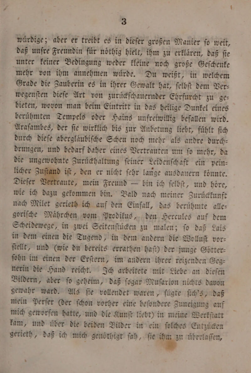 würdige; aber er treibt es in diefer großen Manier fe weit, daß unſre Freundin für noͤthig hielt, ihm zu erklären, daß fie unter keiner Bedingung weder kleine noch große Geſchenke mehr von ihm annehmen wuͤrde. Du weißt, in welchem Grade die Zauberin es in ihrer Gewalt hat, ſelbſt dem Ver⸗ wegenſten dieſe Art von zurückſchauernder Ehrfurcht zu ge⸗ bieten, wovon man beim Eintritt in das heilige Dunkel eines beruͤhmten Tempels oder Hains unfreiwillig befallen wird. Araſambes, der ſie wirklich bis zur Anbetung liebt, fuͤhlt ſich durch dieſe aberglaͤubiſche Scheu noch mehr als andre durch⸗ drungen, und bedarf daher eines Vertrauten um ſo mehr, da die ungewohnte Zurückhaltung feiner Leidenſchaft ein pein⸗ licher 3 iſt, den er nicht ſehr lange ausdauern konnte. Dieſer aute, mein Freund — bin ich felbit, und böre, wie ich dazu gekommen bin. Bald nach meiner Zuruͤckkunft nach Milet gerieth ich auf den Einfall, das beruͤhmte alle⸗ goriſche Maͤhrchen vom Prodikus, den Hercules auf dem Scheidewege, in zwei Seitenftiden zu malen; ſo daß Lais in dem einen die Tugend, in dem andern die Woluſt vor⸗ ſtellt, und (wie du bereits errathen hat) der junge Goͤtter⸗ ſohn im einen der Erſtern, im andern ihrer reizenden Geg⸗ nerin die Hand reicht. Ich arbeitete mit Liebe an dieſen Bildern, aber fo geheim, daß ſogar Muſarion nichts davon gewahr ward. Als ſie vollendet waren, fügte ſich's, daß mein Perſer (der ſchon vorher eine beſondere Zuneigung auf mich geworfen hatte, und die Kunſt liebt) in meine Werkſtatt kam, und über die beiden Bilder in ein ſolches Entzuͤcken gerieth, daß ich mich genöthigt ſah, ſie 7 uderlaſſen, —_