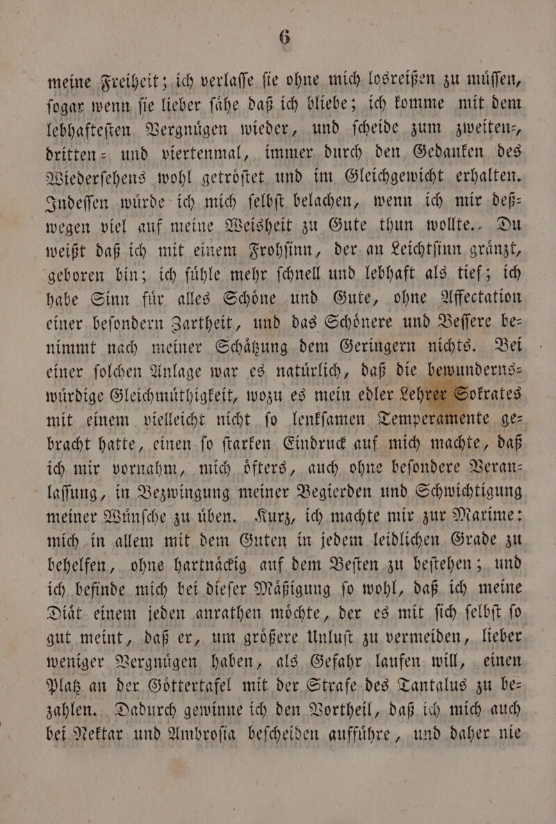 meine Freiheit; ich verlaſſe ſie ohne mich losreißen zu muͤſſen, ſogar wenn ſie lieber ſaͤhe daß ich bliebe; ich komme mit dem lebhafteſten Vergnügen wieder, und ſcheide zum zweiten, dritten- und viertenmal, immer durch den Gedanken des Wiederſehens wohl getroͤſtet und im Gleichgewicht erhalten. Indeſſen wuͤrde ich mich ſelbſt belachen, wenn ich mir deß— wegen viel auf meine Weisheit zu Gute thun wollte. Du weißt daß ich mit einem Frohſinn, der an Leichtſinn graͤnzt, geboren bin; ich fuͤhle mehr ſchnell und lebhaft als tief; ich habe Sinn fuͤr alles Schoͤne und Gute, ohne Affectation einer beſondern Zartheit, und das Schoͤnere und Beſſere be— nimmt nach meiner Schaͤtzung dem Geringern nichts. Bei einer ſolchen Anlage war es natuͤrlich, daß die bewunderns⸗ wuͤrdige Gleichmuͤthigkeit, wozu es mein edler Lehr mit einem vielleicht nicht ſo lenkſamen Temperamente ge⸗ bracht hatte, einen ſo ſtarken Eindruck auf mich machte, daß ich mir vornahm, mich oͤfters, auch ohne beſondere Veran— laſſung, in Bezwingung meiner Begierden und Schwichtigung meiner Wuͤnſche zu uͤben. Kurz, ich machte mir zur Maxime: mich in allem mit dem Guten in jedem leidlichen Grade zu behelfen, ohne hartnaͤckig auf dem Beſten zu beſtehen; und ich befinde mich bei dieſer Maͤßigung ſo wohl, daß ich meine Diaͤt einem jeden anrathen moͤchte, der es mit ſich ſelbſt ſo gut meint, daß er, um groͤßere Unluſt zu vermeiden, lieber weniger Vergnuͤgen haben, als Gefahr laufen will, einen Platz an der Goͤttertafel mit der Strafe des Tantalus zu be— zahlen. Dadurch gewinne ich den Vortheil, daß ich mich auch bei Nektar und Ambroſia beſcheiden auffuͤhre, und daher nie