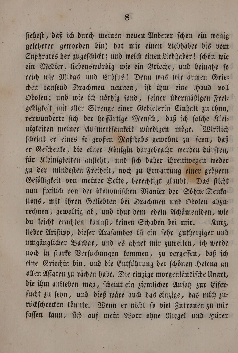 ſieheſt, daß ich durch meinen neuen Anbeter ſchon ein wenig gelehrter geworden bin) hat mir einen Liebhaber bis vom Euphrates her zugeſchickt; und welch einen Liebhaber! ſchoͤn wie ein Medier, liebenswuͤrdig wie ein Grieche, und beinahe fo reich wie Midas und Croͤſus! Denn was wir armen Grie— chen tauſend Drachmen nennen, iſt ihm eine Hand voll Obolen; und wie ich noͤthig fand, ſeiner uͤbermaͤßigen Frei— gebigkeit mit aller Strenge einer Gebieterin Einhalt zu thun, verwunderte ſich der hoffaͤrtige Menſch, daß ich ſolche Klei— nigkeiten meiner Aufmerkſamkeit wuͤrdigen moͤge. Wirklich ſcheint er eines ſo großen Maßſtabs gewohnt zu ſeyn, daß er Geſchenke, die einer Koͤnigin dargebracht werden duͤrften, fuͤr Kleinigkeiten anſieht, und ſich daher ihrentwegen weder zu der mindeſten Freiheit, noch zu Erwartung einer groͤßern Gefaͤlligkeit von meiner Seite, berechtigt glaubt. Das ſticht nun freilich von der oͤkonomiſchen Manier der Soͤhne Deuka— lions, mit ihren Geliebten bei Drachmen und Obolen abzu— rechnen, gewaltig ab, und thut dem edeln Achaͤmeniden, wie du leicht erachten kannſt, keinen Schaden bei mir. — Kurz, lieber Ariſtipp, dieſer Araſambes iſt ein ſehr gutherziger und umgaͤnglicher Barbar, und es ahnet mir zuweilen, ich werde noch in ſtarke Verſuchungen kommen, zu vergeſſen, daß ich eine Griechin bin, und die Entfuͤhrung der ſchoͤnen Helena an allen Aſiaten zu raͤchen habe. Die einzige morgenlaͤndiſche Unart, die ihm ankleben mag, ſcheint ein ziemlicher Anſatz zur Eifer— ſucht zu ſeyn, und dieß waͤre auch das einzige, das mich zu— ruͤckſchrecken koͤnnte. Wenn er nicht ſo viel Zutrauen zu mir faſſen kann, ſich auf mein Wort ohne Riegel und Huͤter