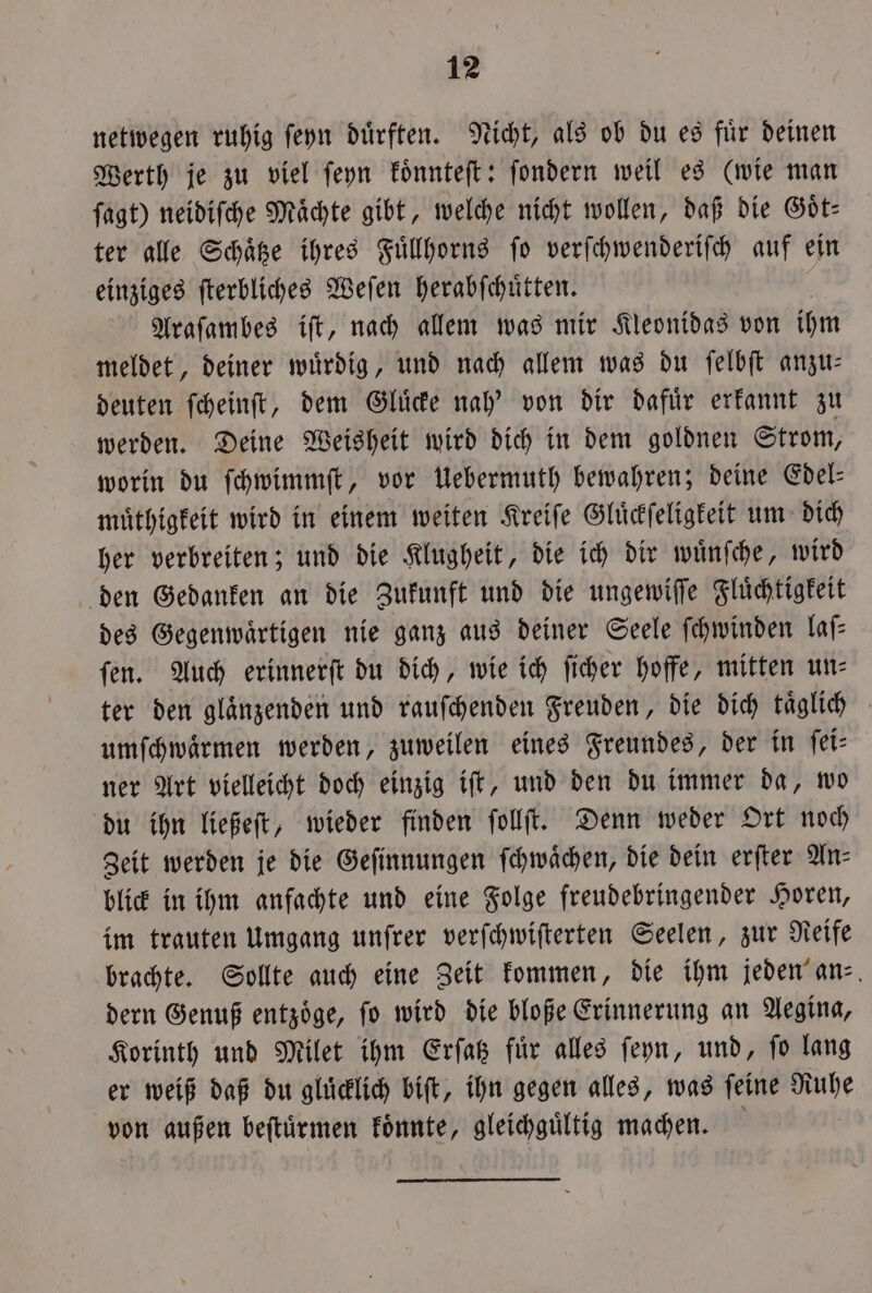 netwegen ruhig ſeyn dürften. Nicht, als ob du es für deinen Werth je zu viel ſeyn koͤnnteſt: ſondern weil es (wie man fagt) neidiſche Mächte gibt, welche nicht wollen, daß die Göt- ter alle Schaͤtze ihres Fuͤllhorns ſo verſchwenderiſch auf ein einziges ſterbliches Weſen herabſchuͤtten. Araſambes iſt, nach allem was mir Kleonidas von ihm meldet, deiner wuͤrdig, und nach allem was du ſelbſt anzu— deuten ſcheinſt, dem Gluͤcke nah' von dir dafuͤr erkannt zu werden. Deine Weisheit wird dich in dem goldnen Strom, worin du ſchwimmſt, vor Uebermuth bewahren; deine Edel— muͤthigkeit wird in einem weiten Kreiſe Gluͤckſeligkeit um dich her verbreiten; und die Klugheit, die ich dir wuͤnſche, wird den Gedanken an die Zukunft und die ungewiſſe Fluͤchtigkeit des Gegenwaͤrtigen nie ganz aus deiner Seele ſchwinden laſ⸗ fen. Auch erinnerſt du dich, wie ich ſicher hoffe, mitten un— ter den glaͤnzenden und rauſchenden Freuden, die dich taͤglich umſchwaͤrmen werden, zuweilen eines Freundes, der in ſei— ner Art vielleicht doch einzig iſt, und den du immer da, wo du ihn ließeſt, wieder finden ſollſt. Denn weder Ort noch Zeit werden je die Geſinnungen ſchwaͤchen, die dein erſter An- blick in ihm anfachte und eine Folge freudebringender Horen, im trauten Umgang unſrer verſchwiſterten Seelen, zur Reife brachte. Sollte auch eine Zeit kommen, die ihm jeden an- dern Genuß entzoͤge, ſo wird die bloße Erinnerung an Aegina, Korinth und Milet ihm Erſatz fuͤr alles ſeyn, und, ſo lang er weiß daß du gluͤcklich biſt, ihn gegen alles, was ſeine Ruhe von außen beſtuͤrmen koͤnnte, gleichguͤltig machen.