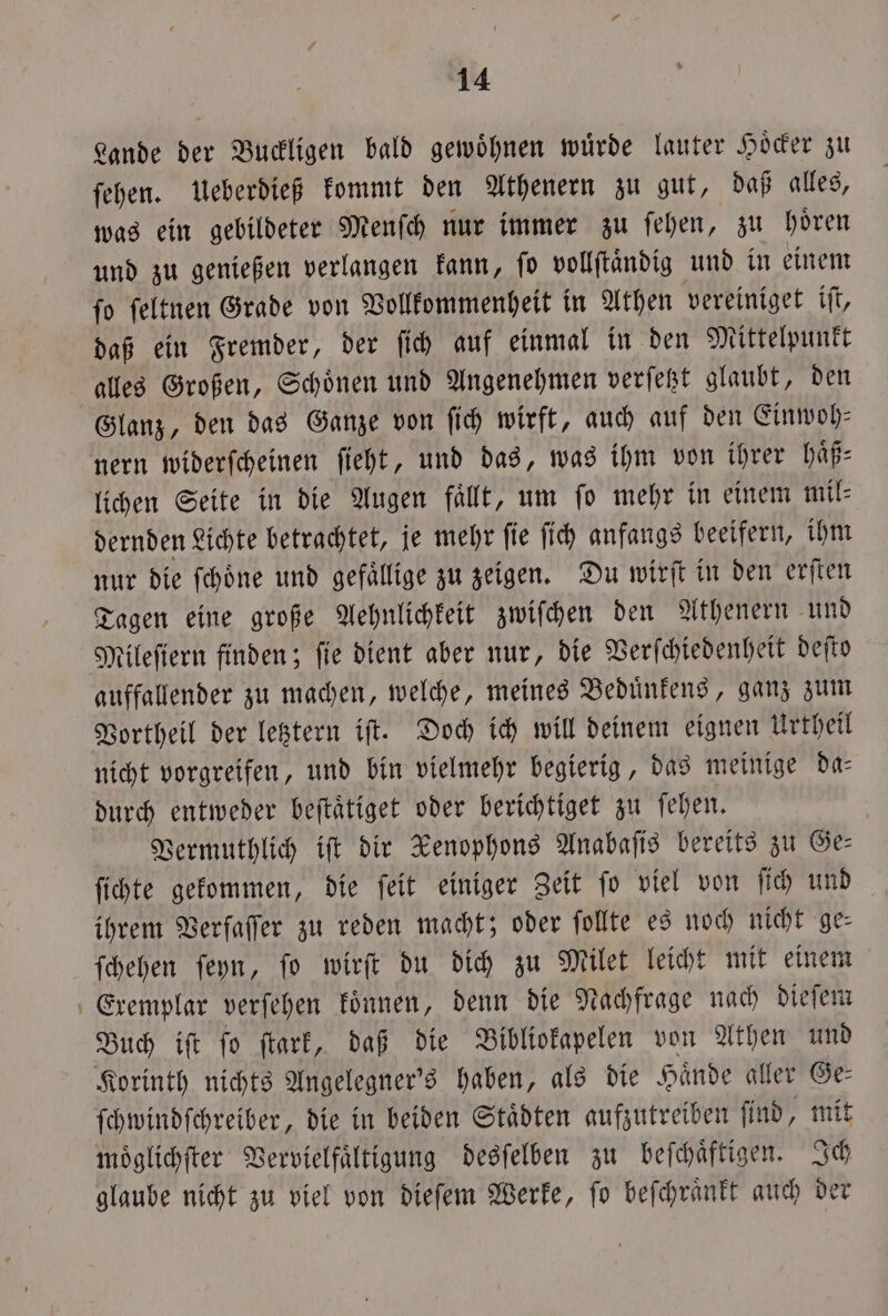 Lande der Buckligen bald gewöhnen würde lauter Hoͤcker zu ſehen. Ueberdieß kommt den Athenern zu gut, daß alles, was ein gebildeter Menſch nur immer zu ſehen, zu hoͤren und zu genießen verlangen kann, ſo vollſtaͤndig und in einem ſo ſeltnen Grade von Vollkommenheit in Athen vereiniget iſt, daß ein Fremder, der ſich auf einmal in den Mittelpunkt alles Großen, Schoͤnen und Angenehmen verſetzt glaubt, den Glanz, den das Ganze von ſich wirft, auch auf den Einwoh⸗ nern widerſcheinen ſieht, und das, was ihm von ihrer haͤß⸗ lichen Seite in die Augen faͤllt, um ſo mehr in einem mil⸗ dernden Lichte betrachtet, je mehr ſie ſich anfangs beeifern, ihm nur die ſchoͤne und gefaͤllige zu zeigen. Du wirſt in den erſten Tagen eine große Aehnlichkeit zwiſchen den Athenern und Mileſiern finden; ſie dient aber nur, die Verſchiedenheit deſto auffallender zu machen, welche, meines Beduͤnkens, ganz zum Vortheil der letztern iſt. Doch ich will deinem eignen Urtheil nicht vorgreifen, und bin vielmehr begierig, das meinige da- durch entweder beftätiget oder berichtiget zu ſehen. Vermuthlich iſt dir Xenophons Anabaſis bereits zu Ge— ſichte gekommen, die ſeit einiger Zeit fo viel von ſich und ihrem Verfaſſer zu reden macht; oder ſollte es noch nicht ge— ſchehen ſeyn, ſo wirſt du dich zu Milet leicht mit einem Eremplar verſehen koͤnnen, denn die Nachfrage nach dieſem Buch iſt ſo ſtark, daß die Bibliokapelen von Athen und Korinth nichts Angelegner's haben, als die Haͤnde a ller Ge⸗ ſchwindſchreiber, die in beiden Staͤdten aufzutreiben ſind, mit moͤglichſter Vervielfältigung desſelben zu beſchaͤftigen. Ich glaube nicht zu viel von dieſem Werke, ſo beſchraͤnkt auch der