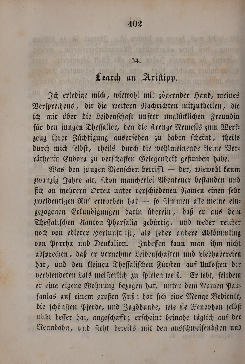 54. Learch an Ariſtipp. Ich erledige mich, wiewohl mit zoͤgernder Hand, meines Verſprechens, dir die weitern Nachrichten mitzutheilen, die ich mir über die Leidenſchaft unſrer ungluͤcklichen Freundin für den jungen Theſſalier, den die ſtrenge Nemeſis zum Werk— zeug ihrer Zuͤchtigung auserſehen zu haben ſcheint, theils durch mich ſelbſt, theils durch die wohlmeinende kleine Ver— raͤtherin Eudora zu verſchaffen Gelegenheit gefunden habe. Was den jungen Menſchen betrifft — der, wiewohl kaum zwanzig Jahre alt, ſchon mancherlei Abenteuer beſtanden und ſich an mehrern Orten unter verſchiedenen Namen einen ſehr zweideutigen Ruf erworben hat — fo ſtimmen alle meine ein: gezogenen Erkundigungen darin uͤberein, daß er aus dem Theſſaliſchen Kanton Pharſalia gebuͤrtig, und weder reicher noch von edlerer Herkunft iſt, als jeder andere Abkoͤmmling von Pyrrha und Deukalion. Indeſſen kann man ihm nicht abſprechen, daß er vornehme Leidenſchaften und Liebhabereien hat, und den kleinen Theſſaliſchen Fuͤrſten auf Unkoſten der verblendeten Lais meiſterlich zu ſpielen weiß. Er lebt, ſeitdem er eine eigene Wohnung bezogen hat, unter dem Namen Pau— ſanias auf einem großen Fuß; hat ſich eine Menge Bediente, die ſchoͤnſten Pferde, und Jagdhunde, wie fie Xenophon ſelbſt nicht beſſer hat, angeſchafft; erſcheint beinahe taͤglich auf der Rennbahn, und ſteht bereits mit den ausſchweifendſten und