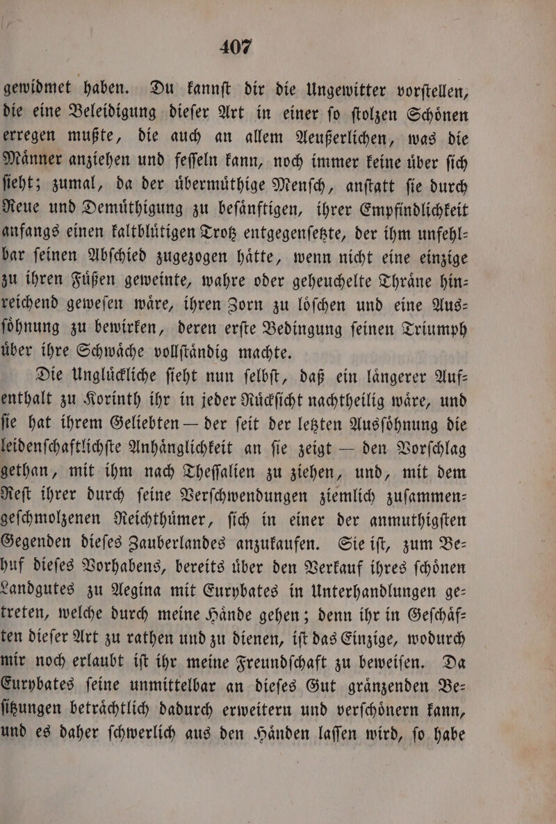 gewidmet haben. Du kannſt dir die Ungewitter vorftellen, die eine Beleidigung dieſer Art in einer ſo ſtolzen Schoͤnen erregen mußte, die auch an allem Aeußerlichen, was die Männer anziehen und feſſeln kann, noch immer keine uber ſich ſieht; zumal, da der uͤbermuͤthige Menſch, anſtatt ſie durch Reue und Demuͤthigung zu beſaͤnftigen, ihrer Empfindlichkeit anfangs einen kaltbluͤtigen Trotz entgegenſetzte, der ihm unfehl- bar ſeinen Abſchied zugezogen haͤtte, wenn nicht eine einzige zu ihren Füßen geweinte, wahre oder geheuchelte Thraͤne hin: reichend geweſen waͤre, ihren Zorn zu loͤſchen und eine Aus— ſoͤhnung zu bewirken, deren erſte Bedingung ſeinen Triumph uͤber ihre Schwaͤche vollſtaͤndig machte. Die Ungluͤckliche ſieht nun ſelbſt, daß ein laͤngerer Auf— enthalt zu Korinth ihr in jeder Ruͤckſicht nachtheilig waͤre, und ſie hat ihrem Geliebten — der ſeit der letzten Ausſoͤhnung die leidenſchaftlichſte Anhaͤnglichkeit an ſie zeigt — den Vorſchlag gethan, mit ihm nach Theſſalien zu ziehen, und, mit dem Reſt ihrer durch feine Verſchwendungen ziemlich zuſammen—⸗ geſchmolzenen Reichthuͤmer, ſich in einer der anmuthigſten Gegenden dieſes Zauberlandes anzukaufen. Sie iſt, zum Be— huf dieſes Vorhabens, bereits uͤber den Verkauf ihres ſchoͤnen Landgutes zu Aegina mit Eurybates in Unterhandlungen ge— treten, welche durch meine Haͤnde gehen; denn ihr in Geſchaͤf— ten dieſer Art zu rathen und zu dienen, iſt das Einzige, wodurch mir noch erlaubt iſt ihr meine Freundſchaft zu beweiſen. Da Eurybates ſeine unmittelbar an dieſes Gut graͤnzenden Be— ſitzungen betraͤchtlich dadurch erweitern und verſchoͤnern kann, und es daher ſchwerlich aus den Haͤnden laſſen wird, ſo habe