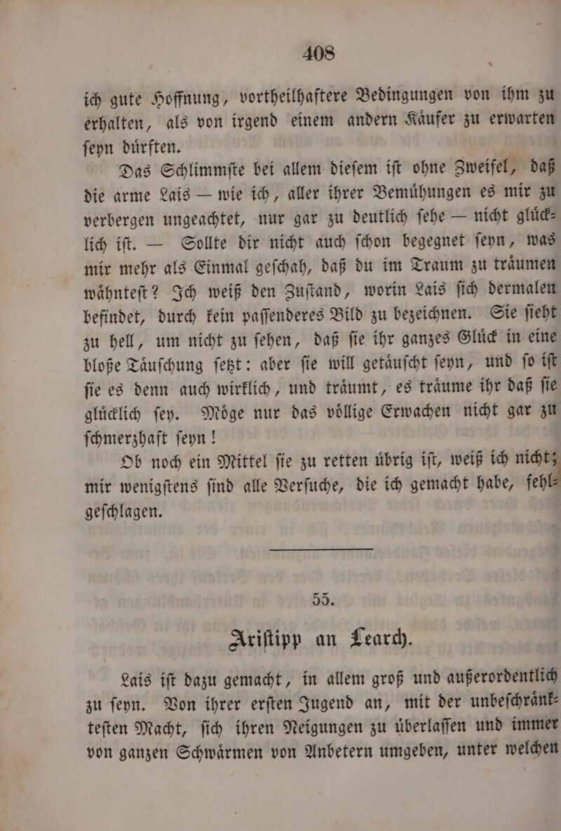 ich gute Hoffnung, vortheilhaftere Bedingungen von ihm zu erhalten, als von irgend einem andern Käufer zu erwarten ſeyn duͤrften. Das Schlimmſte bei allem dieſem iſt ohne Zweifel, daß die arme Lais — wie ich, aller ihrer Bemuͤhungen es mir zu verbergen ungeachtet, nur gar zu deutlich ſehe — nicht gluͤck⸗ lich iſt. — Sollte dir nicht auch ſchon begegnet ſeyn, was mir mehr als Einmal geſchah, daß du im Traum zu traͤumen waͤhnteſt? Ich weiß den Zuſtand, worin Lais ſich dermalen befindet, durch kein paſſenderes Bild zu bezeichnen. Sie ſieht zu hell, um nicht zu ſehen, daß ſie ihr ganzes Gluͤck in eine bloße Taͤuſchung ſetzt: aber fie will getäufcht ſeyn, und ſo iſt ſie es denn auch wirklich, und traͤumt, es traͤume ihr daß ſie gluͤcklich ſey. Möge nur das völlige Erwachen nicht gar zu ſchmerzhaft ſeyn! Ob noch ein Mittel ſie zu retten uͤbrig iſt, weiß ich nicht mir wenigſtens ſind alle Verſuche, die ich gemacht habe, fehl geſchlagen. 500. Ariſtipp an Learch. Lais iſt dazu gemacht, in allem groß und außerordentlich zu ſeyn. Von ihrer erſten Jugend an, mit der unbeſchraͤnk⸗ teſten Macht, ſich ihren Neigungen zu überlaffen und immer von ganzen Schwaͤrmen von Anbetern umgeben, unter welchen