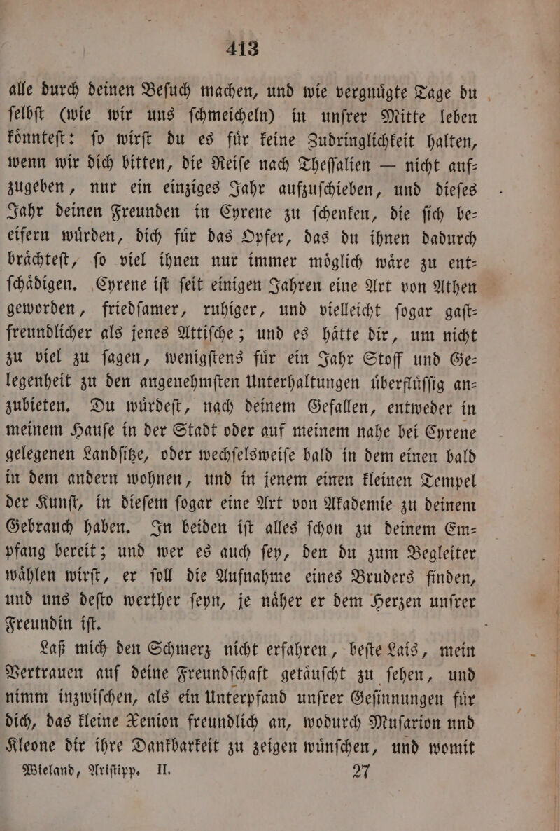 alle durch deinen Beſuch machen, und wie vergnuͤgte Tage du ſelbſt (wie wir uns ſchmeicheln) in unfrer Mitte leben koͤnnteſt: fo wirft du es für keine Zudringlichkeit halten, wenn wir dich bitten, die Reiſe nach Theſſalien — nicht auf— zugeben, nur ein einziges Jahr aufzuſchieben, und dieſes Jahr deinen Freunden in Cyrene zu ſchenken, die ſich be— eifern wuͤrden, dich fuͤr das Opfer, das du ihnen dadurch braͤchteſt, fo viel ihnen nur immer moͤglich wäre zu ent— ſchaͤdigen. Cyrene iſt ſeit einigen Jahren eine Art von Athen geworden, friedſamer, ruhiger, und vielleicht ſogar gaſt— freundlicher als jenes Attiſche; und es haͤtte dir, um nicht zu viel zu ſagen, wenigſtens fuͤr ein Jahr Stoff und Ge— legenheit zu den angenehmſten Unterhaltungen uͤberfluͤſſig an— zubieten. Du wuͤrdeſt, nach deinem Gefallen, entweder in meinem Hauſe in der Stadt oder auf meinem nahe bei Cyrene gelegenen Landſitze, oder wechſelsweiſe bald in dem einen bald in dem andern wohnen, und in jenem einen kleinen Tempel der Kunſt, in dieſem ſogar eine Art von Akademie zu deinem Gebrauch haben. In beiden iſt alles ſchon zu deinem Em— pfang bereit; und wer es auch ſey, den du zum Begleiter waͤhlen wirſt, er ſoll die Aufnahme eines Bruders finden, und uns deſto werther ſeyn, je naͤher er dem Herzen unſrer Freundin iſt. Laß mich den Schmerz nicht erfahren, beſte Lais, mein Vertrauen auf deine Freundſchaft getaͤuſcht zu ſehen, und nimm inzwiſchen, als ein Unterpfand unſrer Geſinnungen fuͤr dich, das kleine Kenion freundlich an, wodurch Muſarion und Kleone dir ihre Dankbarkeit zu zeigen wuͤnſchen, und womit Wieland, Ariſtipp. II. 27