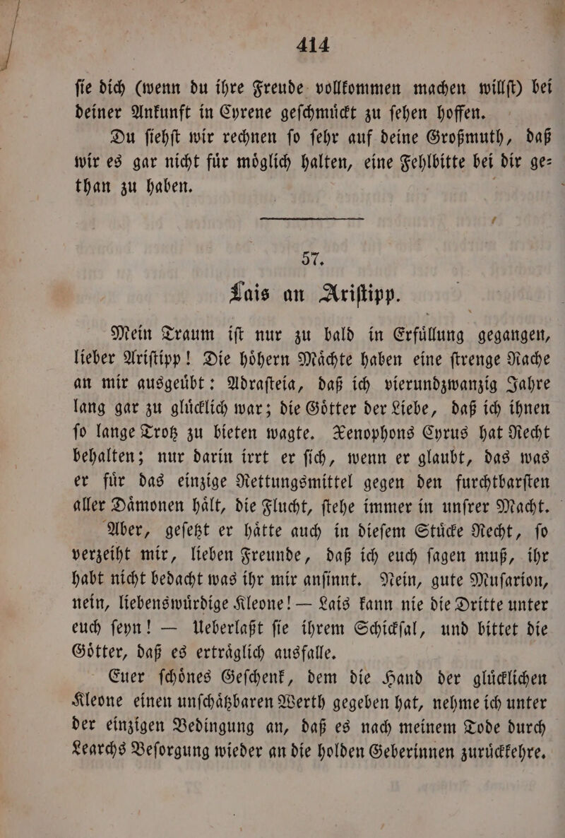 fie dich (wenn du ihre Freude vollkommen machen willſt) bei deiner Ankunft in Cyrene geſchmuͤckt zu ſehen hoffen. Du ſiehſt wir rechnen ſo ſehr auf deine Großmuth, daß wir es gar nicht für möglich halten, eine Fehlbitte bei dir ge⸗ than zu haben. f j 57. Lais an Ariſtipp. Mein Traum iſt nur zu bald in Erfuͤllung gegangen, lieber Ariſtipp! Die hoͤhern Maͤchte haben eine ſtrenge Rache an mir ausgeuͤbt: Adraſteia, daß ich vierundzwanzig Jahre lang gar zu gluͤcklich war; die Goͤtter der Liebe, daß ich ihnen ſo lange Trotz zu bieten wagte. Xenophons Cyrus hat Recht behalten; nur darin irrt er ſich, wenn er glaubt, das was er fuͤr das einzige Rettungsmittel gegen den furchtbarſten aller Daͤmonen haͤlt, die Flucht, ſtehe immer in unſrer Macht. Aber, geſetzt er haͤtte auch in dieſem Stuͤcke Recht, ſo verzeiht mir, lieben Freunde, daß ich euch ſagen muß, ihr habt nicht bedacht was ihr mir anſinnt. Nein, gute Muſarion, nein, liebenswuͤrdige Kleone! — Lais kann nie die Dritte unter euch ſeyn! — Ueberlaßt ſie ihrem Schickſal, und bittet die Goͤtter, daß es ertraͤglich ausfalle. Euer ſchoͤnes Geſchenk, dem die Hand der gluͤcklichen Kleone einen unſchaͤtzbaren Werth gegeben hat, nehme ich unter der einzigen Bedingung an, daß es nach meinem Tode durch Learchs Beſorgung wieder an die holden Geberinnen zuruͤckkehre.