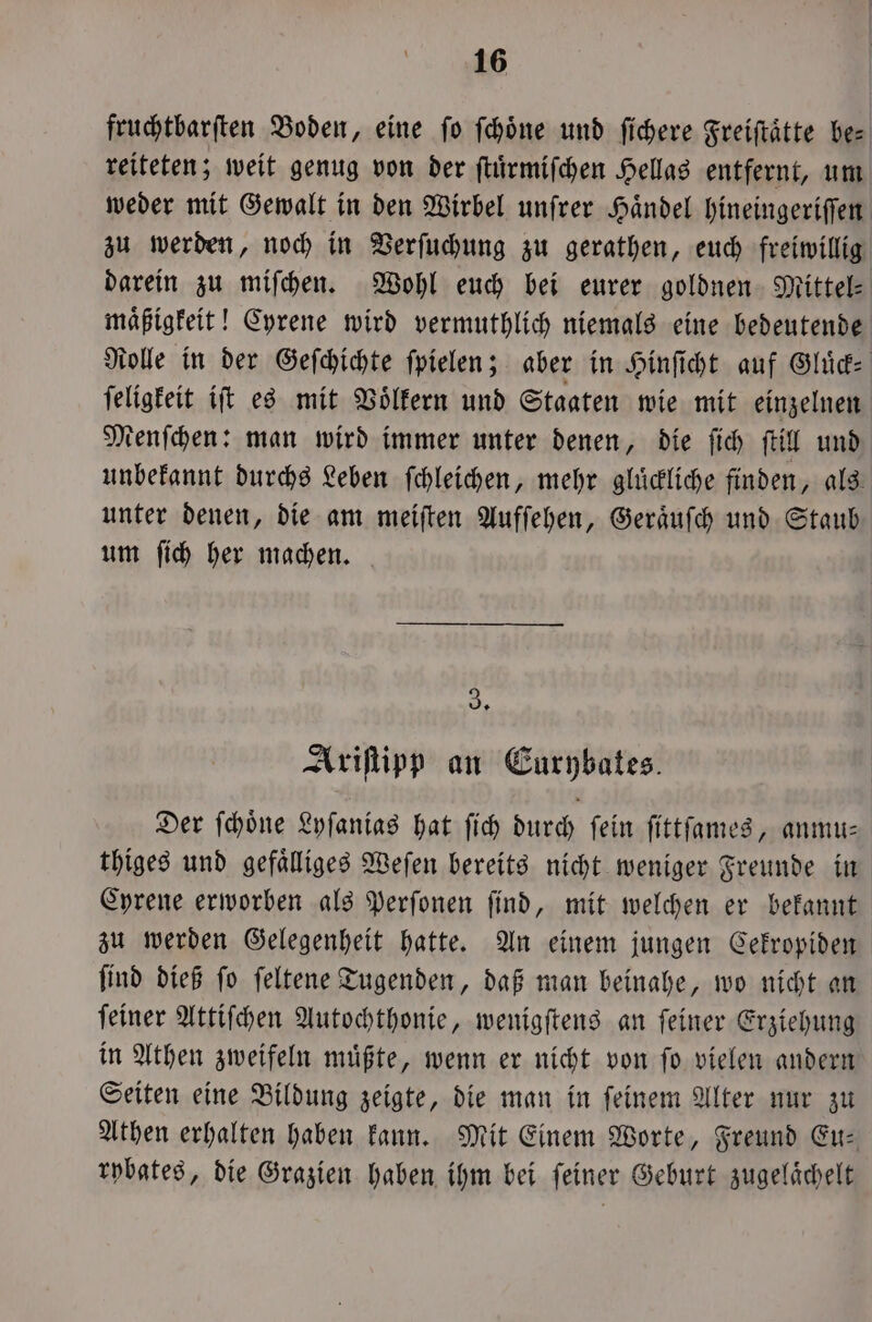 fruchtbarſten Boden, eine ſo ſchoͤne und ſichere Freiftätte be— reiteten; weit genug von der ſtuͤrmiſchen Hellas entfernt, um weder mit Gewalt in den Wirbel unſrer Haͤndel hineingeriſſen zu werden, noch in Verſuchung zu gerathen, euch freiwillig darein zu miſchen. Wohl euch bei eurer goldnen Mittel- maͤßigkeit! Cyrene wird vermuthlich niemals eine bedeutende Rolle in der Geſchichte ſpielen; aber in Hinſicht auf Slide ſeligkeit iſt es mit Voͤlkern und Staaten wie mit einzelnen Menſchen: man wird immer unter denen, die ſich ſtill und unbekannt durchs Leben ſchleichen, mehr gluͤckliche finden, als unter denen, die am meiſten Aufſehen, Geraͤuſch und Staub um ſich her machen. 3, Ariſtipp an Eurybates. Der ſchoͤne Lyſanias hat ſich durch fein ſittſames, anmu— thiges und gefaͤlliges Weſen bereits nicht weniger Freunde in Cyrene erworben als Perſonen ſind, mit welchen er bekannt zu werden Gelegenheit hatte. An einem jungen Cekropiden ſind dieß ſo ſeltene Tugenden, daß man beinahe, wo nicht an ſeiner Attiſchen Autochthonie, wenigſtens an ſeiner Erziehung in Athen zweifeln muͤßte, wenn er nicht von ſo vielen andern Seiten eine Bildung zeigte, die man in ſeinem Alter nur zu Athen erhalten haben kann. Mit Einem Worte, Freund Eu— rybates, die Grazien haben ihm bei ſeiner Geburt zugelaͤchelt
