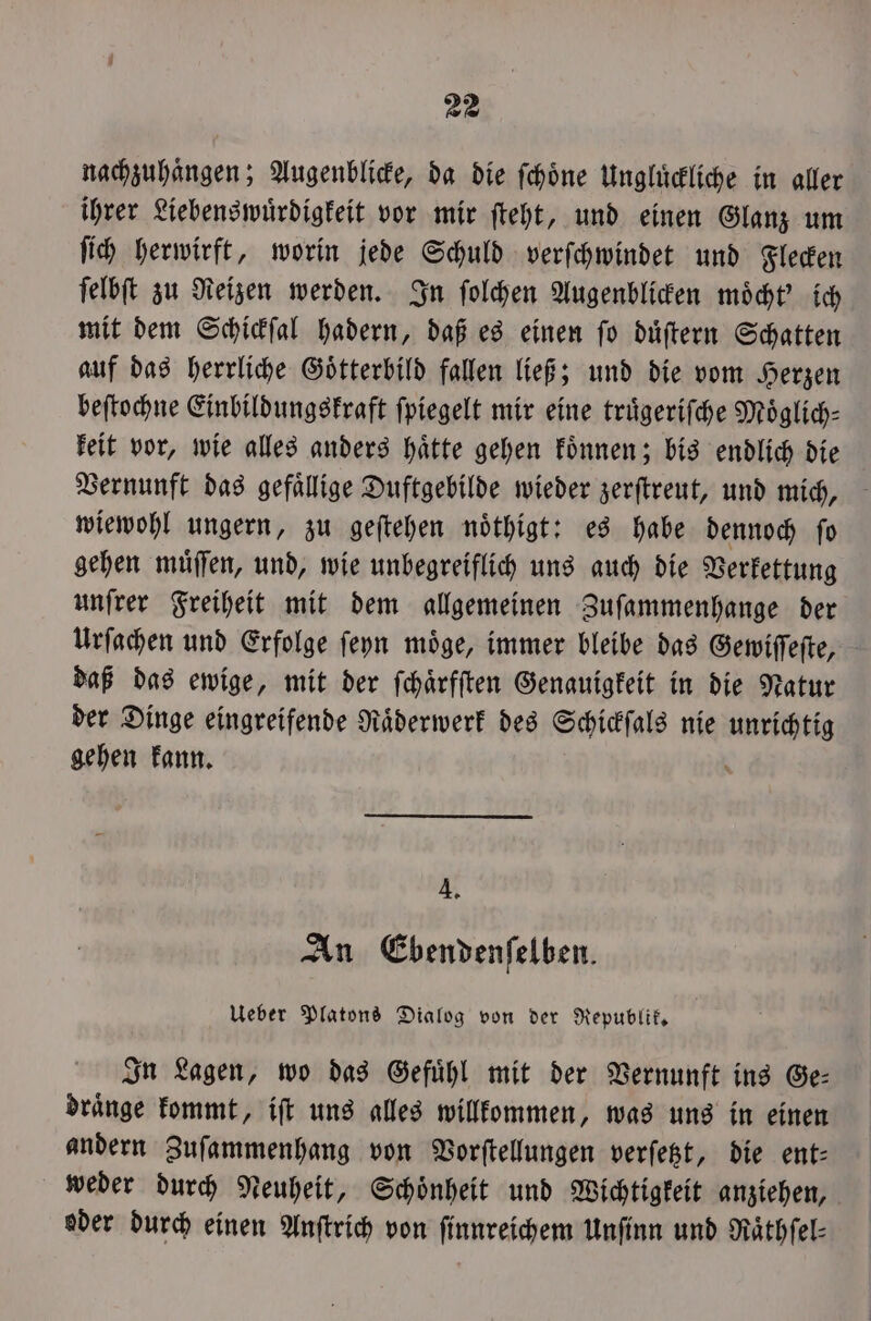 nachzuhaͤngen; Augenblicke, da die ſchoͤne Ungluͤckliche in aller ihrer Liebenswuͤrdigkeit vor mir ſteht, und einen Glanz um ſich herwirft, worin jede Schuld verſchwindet und Flecken ſelbſt zu Reizen werden. In ſolchen Augenblicken moͤcht' ich mit dem Schickſal hadern, daß es einen ſo duͤſtern Schatten auf das herrliche Goͤtterbild fallen ließ; und die vom Herzen beſtochne Einbildungskraft fpiegelt mir eine truͤgeriſche Moͤglich— keit vor, wie alles anders haͤtte gehen koͤnnen; bis endlich die Vernunft das gefällige Duftgebilde wieder zerſtreut, und mich, wiewohl ungern, zu geſtehen noͤthigt: es habe dennoch ſo gehen muͤſſen, und, wie unbegreiflich uns auch die Verkettung unſrer Freiheit mit dem allgemeinen Zuſammenhange der Urſachen und Erfolge ſeyn moͤge, immer bleibe das Gewiſſeſte, daß das ewige, mit der ſchaͤrfſten Genauigkeit in die Natur der Dinge eingreifende Raͤderwerk des Schickſals nie 1 gehen kann. A, An Ebendenfelben. Ueber Platons Dialog von der Republik. In Lagen, wo das Gefuͤhl mit der Vernunft ins Ge— draͤnge kommt, iſt uns alles willkommen, was uns in einen andern Zuſammenhang von Vorſtellungen verſetzt, die ent— weder durch Neuheit, Schoͤnheit und Wichtigkeit anziehen, oder durch einen Anſtrich von ſinnreichem Unſinn und Raͤthſel—