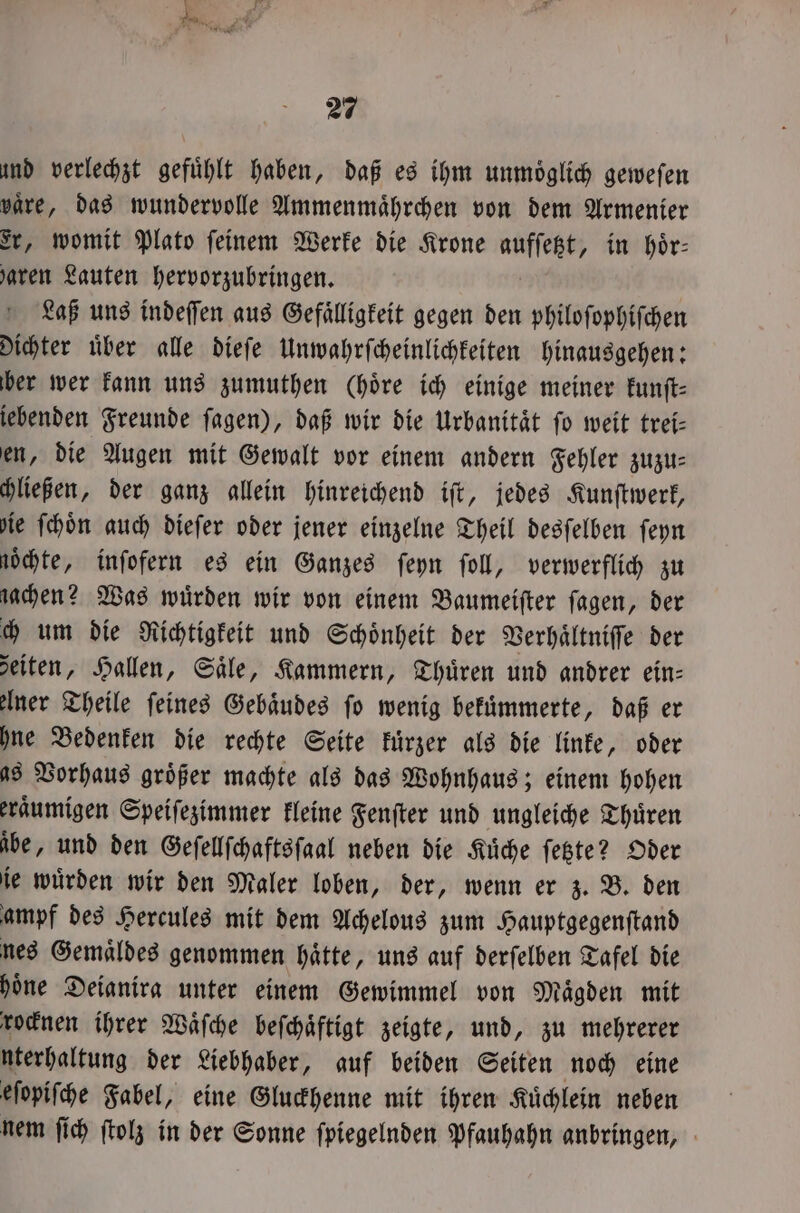 und verlechzt gefühlt haben, daß es ihm unmöglich gewefen vaͤre, das wundervolle Ammenmaͤhrchen von dem Armenier Er, womit Plato ſeinem Werke die Krone aufſebt, in hoͤr⸗ baren Lauten hervorzubringen. Laß uns indeſſen aus Gefaͤlligkeit gegen den philoſophiſchen dichter uͤber alle dieſe Unwahrſcheinlichkeiten hinausgehen: ber wer kann uns zumuthen Chöre ich einige meiner kunſt⸗ iebenden Freunde ſagen), daß wir die Urbanitaͤt fo weit trei— en, die Augen mit Gewalt vor einem andern Fehler zuzu⸗ chließen, der ganz allein hinreichend iſt, jedes Kunſtwerk, ie ſchoͤn auch dieſer oder jener einzelne Theil desſelben ſeyn noͤchte, inſofern es ein Ganzes ſeyn ſoll, verwerflich zu gachen? Was würden wir von einem Baumeiſter fagen, der ch um die Richtigkeit und Schoͤnheit der Verhaͤltniſſe der zeiten, Hallen, Säle, Kammern, Thuͤren und andrer ein- elner Theile feines Gebäudes fo wenig bekuͤmmerte, daß er hne Bedenken die rechte Seite kuͤrzer als die linke, oder as Vorhaus größer machte als das Wohnhaus; einem hohen eraͤumigen Speiſezimmer kleine Fenſter und ungleiche Thuͤren be, und den Geſellſchaftsſaal neben die Küche ſetzte? Oder ie wuͤrden wir den Maler loben, der, wenn er z. B. den ampf des Hercules mit dem Achelous zum Hauptgegenſtand nes Gemaͤldes genommen haͤtte, uns auf derſelben Tafel die hoͤne Deianira unter einem Gewimmel von Maͤgden mit rocknen ihrer Waͤſche beſchaͤftigt zeigte, und, zu mehrerer nterhaltung der Liebhaber, auf beiden Seiten noch eine eſopiſche Fabel, eine Gluckhenne mit ihren Kuͤchlein neben nem ſich ſtolz in der Sonne ſpiegelnden Pfauhahn anbringen,