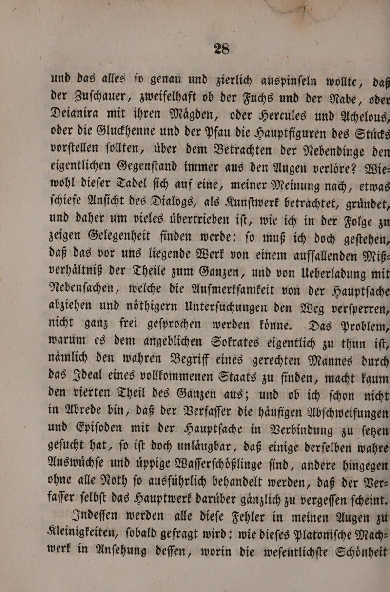 und das alles ſo genau und zierlich auspinſeln wollte, daß der Zuſchauer, zweifelhaft ob der Fuchs und der Rabe, oder Deianira mit ihren Maͤgden, oder Hercules und Achelous, oder die Gluckhenne und der Pfau die Hauptfiguren des Stuͤcks vorſtellen ſollten, uͤber dem Betrachten der Nebendinge den eigentlichen Gegenſtand immer aus den Augen verlöre? Wie: wohl dieſer Tadel ſich auf eine, meiner Meinung nach, etwas ſchiefe Anſicht des Dialogs, als Kunſtwerk betrachtet, gruͤndet, und daher um vieles uͤbertrieben iſt, wie ich in der Folge zu zeigen Gelegenheit finden werde: ſo muß ich doch geſtehen, daß das vor uns liegende Werk von einem auffallenden Miß⸗ verhaͤltniß der Theile zum Ganzen, und von Ueberladung mit tebenfachen, welche die Aufmerkſamkeit von der Hauptſache abziehen und noͤthigern Unterſuchungen den Weg verſperren, nicht ganz frei geſprochen werden koͤnne. Das Problem, warum es dem angeblichen Sokrates eigentlich zu thun iſt, naͤmlich den wahren Begriff eines gerechten Mannes durch das Ideal eines vollkommenen Staats zu finden, macht kaum den vierten Theil des Ganzen aus; und ob ich ſchon nicht in Abrede bin, daß der Verfaſſer die haͤufigen Abſchweifungen und Epiſoden mit der Hauptſache in Verbindung zu ſetzen geſucht hat, ſo iſt doch unlaͤugbar, daß einige derſelben wahre Aus wuͤchſe und üppige Waſſerſchoͤßlinge find, andere hingegen ohne alle Noth fo ausführlich behandelt werden, daß der Ver⸗ faſſer ſelbſt das Hauptwerk daruͤber gaͤnzlich zu vergeſſen ſcheint. Indeſſen werden alle dieſe Fehler in meinen Augen zu Kleinigkeiten, ſobald gefragt wird: wie dieſes Platoniſche Mach: werk in Anſehung deſſen, worin die weſentlichſte Schoͤnheit