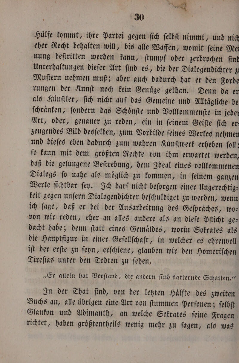 a 30 | Hülfe kommt, ihre Partei gegen ſich ſelbſt nimmt, und nich eher Recht behalten will, bis alle Waffen, womit ſeine Mei nung beſtritten werden kann, ſtumpf oder zerbrochen ſind Unterhaltungen dieſer Art ſind es, die der Dialogendichter z Muſtern nehmen muß; aber auch dadurch hat er den Forde rungen der Kunſt noch kein Genuͤge gethan. Denn da er als Kuͤnſtler, ſich nicht auf das Gemeine und Alltaͤgliche be ſchraͤnken, ſondern das Schoͤnſte und Vollkommenſte in jeder Art, oder, genauer zu reden, ein in ſeinem Geiſte ſich er: zeugendes Bild desſelben, zum Vorbilde ſeines Werkes nehmen und dieſes eben dadurch zum wahren Kunſtwerk erheben ſoll: ſo kann mit dem groͤßten Rechte von ihm erwartet werden, daß die gelungene Beſtrebung, dem Ideal eines vollkommenen Dialogs ſo nahe als moͤglich zu kommen, in ſeinem ganzen Werke ſichtbar ſey. Ich darf nicht beſorgen einer Ungerechtig⸗ keit gegen unſern Dialogendichter beſchuldiget zu werden, wenn ich ſage, daß er bei der Ausarbeitung des Geſpraͤches, wo— von wir reden, eher an alles andere als an dieſe Pflicht ge⸗ dacht habe; denn ſtatt eines Gemaͤldes, worin Sokrates als die Hauptfigur in einer Geſellſchaft, in welcher es ehrenvoll iſt der erſte zu ſeyn, erſchiene, glauben wir den Homeriſchen Tireſias unter den Todten zu ſehen. „Er allein hat Verſtand, die andern ſind flatternde Schatten.“ In der That ſind, von der letzten Haͤlfte des zweiten Buchs an, alle uͤbrigen eine Art von ſtummen Perſonen; ſelbſt Glaukon und Adimanth, an welche Sokrates ſeine Fragen richtet, haben groͤßtentheils wenig mehr zu ſagen, als was