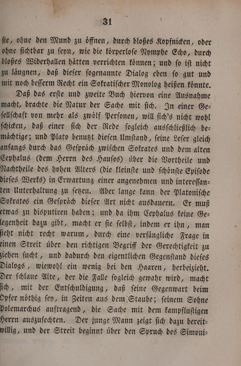 fie, ohne den Mund zu öffnen, durch bloßes Kopfnicken, oder ohne ſichtbar zu ſeyn, wie die koͤrperloſe Nymphe Echo, durch bloßes Widerhallen haͤtten verrichten koͤnnen; und ſo iſt nicht zu läugnen, daß dieſer ſogenannte Dialog eben fo gut und mit noch beſſerm Recht ein Sokratiſcher Monolog heißen koͤnnte. Daß das erſte und zweite Buch hiervon eine Ausnahme macht, brachte die Natur der Sache mit ſich. In einer Ge— ſellſchaft von mehr als zwölf Perſonen, will ſich's nicht wohl ſchicken, daß einer ſich der Rede ſogleich ausſchließlich be= mächtige; und Plato benutzt dieſen Umſtand, ſeine Leſer gleich anfangs durch das Geſpraͤch zwiſchen Sokrates und dem alten Cephalus (dem Herrn des Hauſes) uͤber die Vortheile und Nachtheile des hohen Alters (die kleinſte und ſchoͤnſte Epiſode dieſes Werks) in Erwartung einer angenehmen und intereſſan⸗ ten Unterhaltung zu ſetzen. Aber lange kann der Platoniſche Sokrates ein Geſpraͤch dieſer Art nicht ausdauern. Er muß etwas zu disputiren haben; und da ihm Cephalus keine Ge— legenheit dazu gibt, macht er ſie ſelbſt, indem er ihn, man ſieht nicht recht warum, durch eine verfaͤngliche Frage in einen Streit uͤber den richtigen Begriff der Gerechtigkeit zu ziehen ſucht, und dadurch den eigentlichen Gegenſtand dieſes Dialogs, wiewohl ein wenig bei den Haaren, herbeizieht. Der ſchlaue Alte, der die Falle ſogleich gewahr wird, macht ih, mit der Entſchuldigung, daß feine Gegenwart beim Opfer noͤthig fey, in Zeiten aus dem Staube; feinem Sohne polemarchus auftragend, die Sache mit dem kampfluſtigen Herrn auszufechten. Der junge Mann zeigt ſich dazu bereit- willig, und der Streit beginnt uͤber den Spruch des Simoni⸗