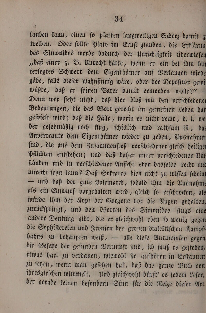 lauben kann, einen fo platten langweiligen Scherz damit z treiben. Oder ſollte Plato im Ernſt glauben, die Erklaͤrun des Simonides werde dadurch der Unrichtigkeit uͤberwieſen „daß einer z. B. Unrecht haͤtte, wenn er ein bei ihm hin terlegtes Schwert dem Eigenthuͤmer auf Verlangen wiede gaͤbe, falls dieſer wahnſinnig waͤre, oder der Depoſitor gewi müßte, daß er feinen Vater damit ermorden wolle?“ — Denn wer ſieht nicht, daß hier bloß mit den verſchiedenen Bedeutungen, die das Wort gerecht im gemeinen Leben hat geſpielt wird; daß die Faͤlle, worin es nicht recht, d. i. we der geſetzmaͤßig noch klug, ſchicklich und rathſam iſt, das Anvertraute dem Eigenthuͤmer wieder zu geben, Ausnahmer ſind, die aus dem Zuſammenſtoß verſchiedener gleich heiligen Pflichten entſtehen; und daß daher unter verſchiedenen Um ſtaͤnden und in verſchiedener Anſicht eben dasſelbe recht und unrecht ſeyn kann? Daß Sokrates dieß nicht zu wiſſen ſchein — und daß der gute Polemarch, ſobald ihm die Ausnahme als ein Einwurf vorgehalten wird, gleich ſo erſchrocken, als wuͤrde ihm der Kopf der Gorgone vor die Augen gehalten, zuruͤckſpringt, und den Worten des Simonides flugs eine andere Deutung gibt, die er gleichwohl eben ſo wenig gegen die Sophiſtereien und Ironien des großen dialektiſchen Kampf: hahns zu behaupten weiß, — alle dieſe Antinomien gegen die Geſetze der geſunden Vernunft ſind, ich muß es geſtehen, etwas hart zu verdauen, wiewohl ſie aufhoͤren in Erſtaunen zu ſetzen, wenn man geſehen hat, daß das ganze Buch von ihresgleichen wimmelt. Und gleichwohl duͤrft' es jedem Leſer, der gerade keinen beſondern Sinn fuͤr die Reize dieſer Art