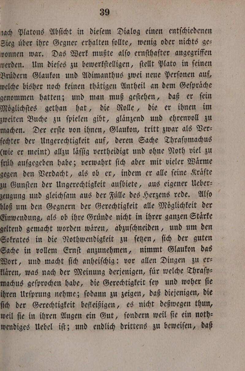 ach Platons Abſicht in dieſem Dialog einen entſchiedenen Sieg uͤber ihre Gegner erhalten ſollte, wenig oder nichts ge— wonnen war. Das Werk mußte alſo ernſthafter angegriffen werden. Um dieſes zu bewerkſtelligen, ſtellt Plato in ſeinen Brüdern Glaukon und Adimanthus zwei neue Perſonen auf, welche bisher noch keinen thaͤtigen Antheil an dem Geſpraͤche genommen hatten; und man muß geſtehen, daß er ſein Moͤglichſtes gethan hat, die Rolle, die er ihnen im zweiten Buche zu ſpielen gibt, glaͤnzend und ehrenvoll zu machen. Der erſte von ihnen, Glaukon, tritt zwar als Der: fechter der Ungerechtigkeit auf, deren Sache Thraſymachus (wie er meint) allzu laͤſſig vertheidigt und ohne Noth viel zu fruͤh aufgegeben habe; verwahrt ſich aber mit vieler Wärme gegen den Verdacht, als ob er, indem er alle ſeine Kraͤfte zu Gunſten der Ungerechtigkeit aufbiete, aus eigener Ueber⸗ zeugung und gleichſam aus der Fuͤlle des Herzens rede. Alſo bloß um den Gegnern der Gerechtigkeit alle Moͤglichkeit der Einwendung, als ob ihre Gruͤnde nicht in ihrer ganzen Staͤrke geltend gemacht worden waͤren, abzuſchneiden, und um den Sokrates in die Nothwendigkeit zu ſetzen, ſich der guten Sache in vollem Ernſt anzunehmen, nimmt Glaukon das Wort, und macht ſich anheiſchig: vor allen Dingen zu er— klaͤren, was nach der Meinung derjenigen, für welche Thraſy⸗ machus geſprochen habe, die Gerechtigkeit ſey und woher ſie ihren Urfprung nehme; ſodann zu zeigen, daß diejenigen, die ſich der Gerechtigkeit befleißigen, es nicht deßwegen thun, weil fie in ihren Augen ein Gut, ſondern weil fie ein noth⸗ wendiges Uebel iſt; und endlich drittens zu beweiſen, daß