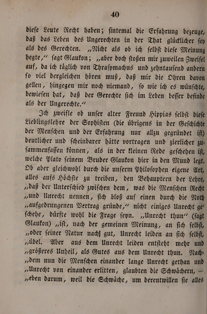 diefe Leute Recht haben; ſintemal die Erfahrung bezeuge, daß das Leben des Ungerechten in der That gluͤcklicher ſey als des Gerechten. „Nicht als ob ich ſelbſt dieſe Meinung hegte,“ ſagt Glaukon; „aber doch ſtoßen mir zuweilen Zweifel auf, da ich taͤglich von Thraſymachus und zehntauſend andern ſo viel dergleichen hoͤren muß, daß mir die Ohren davon gellen, hingegen mir noch niemand, ſo wie ich es wuͤnſchte, bewieſen hat, daß der Gerechte ſich im Leben beſſer befinde als der Ungerechte.“ Ich zweifle ob unſer alter Freund Hippias ſelbſt dieſe Lieblingslehre der Sophiſten (die uͤbrigens in der Geſchichte der Menſchen und der Erfahrung nur allzu gegruͤndet if) deutlicher und ſcheinbarer hätte vortragen und zierlicher zu⸗ ſammenfaſſen koͤnnen, als in der kleinen Rede geſchehen iſt, welche Plato ſeinem Bruder Glaukon hier in den Mund legt. Ob aber gleichwohl durch die unſerm Philoſophen eigene Art, alles aufs Hoͤchſte zu treiben, den Behauptern der Lehre, „daß der Unterſchied zwiſchen dem, was die Menſchen Recht „und Unrecht nennen, ſich bloß auf einen durch die Noth „aufgedrungenen Vertrag gruͤnde,“ nicht einiges Unrecht ge: ſchehe, duͤrfte wohl die Frage ſeyn. „Unrecht thun“ (ſagt Glaukon) „iſt, nach der gemeinen Meinung, an ſich ſelbſt, „oder feiner Natur nach] gut, Unrecht leiden an ſich ſelbſt, „uͤbel. Aber aus dem Unrecht leiden entſteht mehr und „größeres Unheil, als Gutes aus dem Unrecht thun. Nach⸗ „dem nun die Menſchen einander lange Unrecht gethan und „Unrecht von einander erlitten, glaubten die Schwaͤchern, — „eben darum, weil die Schwaͤche, um derentwillen ſie alles