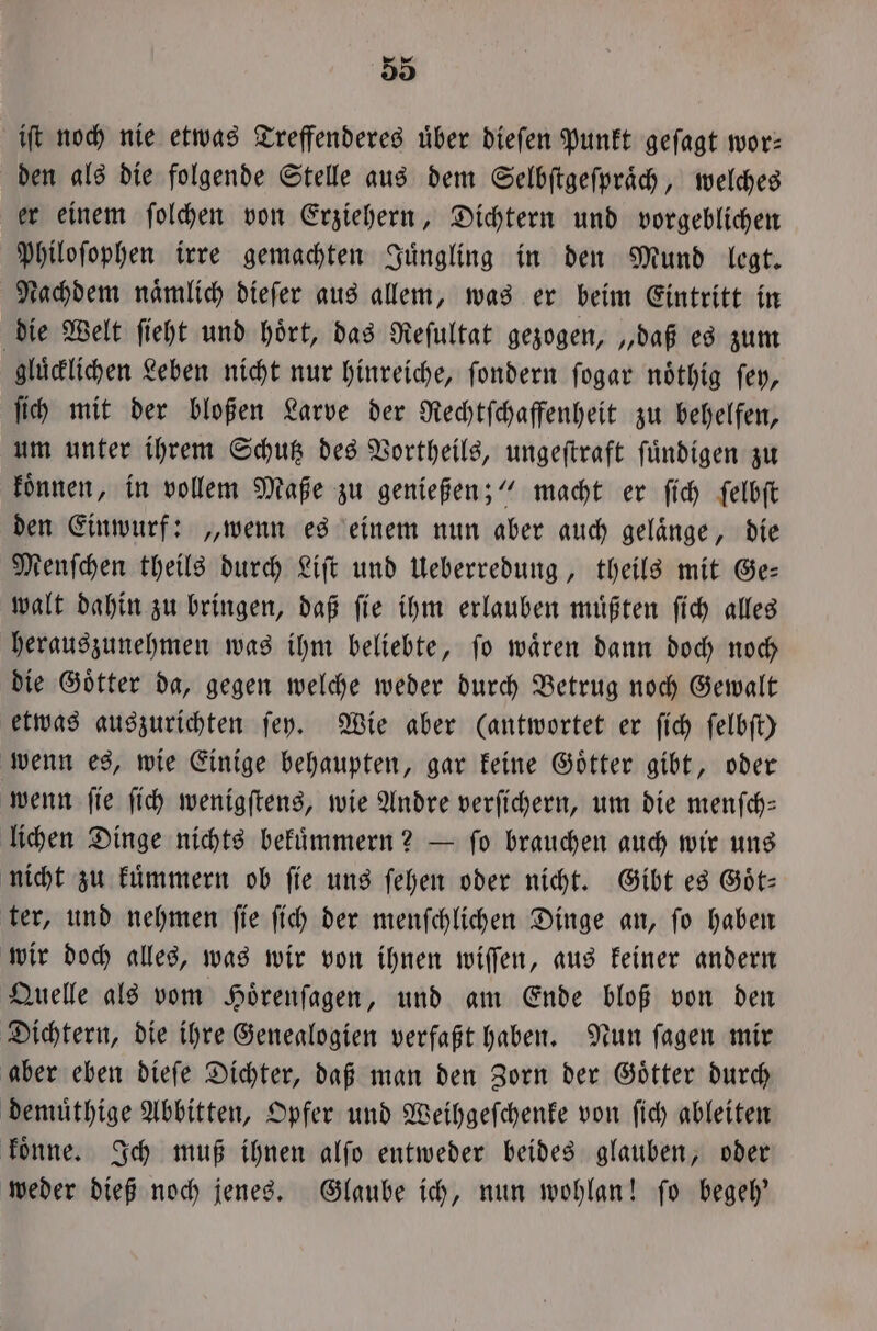 iſt noch nie etwas Treffenderes über dieſen Punkt gefagt wor: den als die folgende Stelle aus dem Selbſtgeſpraͤch, welches er einem ſolchen von Erziehern, Dichtern und vorgeblichen Philoſophen irre gemachten Juͤngling in den Mund legt. Nachdem namlich dieſer aus allem, was er beim Eintritt in die Welt ſieht und hoͤrt, das Reſultat gezogen, „daß es zum gluͤcklichen Leben nicht nur hinreiche, ſondern ſogar noͤthig ſey, ſich mit der bloßen Larve der Rechtſchaffenheit zu behelfen, um unter ihrem Schutz des Vortheils, ungeſtraft fündigen zu koͤnnen, in vollem Maße zu genießen;“ macht er ſich ſelbſt den Einwurf: „wenn es einem nun aber auch gelaͤnge, die Menſchen theils durch Liſt und Ueberredung, theils mit Ge— walt dahin zu bringen, daß ſie ihm erlauben muͤßten ſich alles herauszunehmen was ihm beliebte, ſo waͤren dann doch noch die Goͤtter da, gegen welche weder durch Betrug noch Gewalt etwas auszurichten ſey. Wie aber (antwortet er ſich ſelbſt) wenn es, wie Einige behaupten, gar keine Goͤtter gibt, oder wenn ſie ſich wenigſtens, wie Andre verſichern, um die menſch— lichen Dinge nichts bekuͤmmern? — ſo brauchen auch wir uns nicht zu kuͤmmern ob fie uns ſehen oder nicht. Gibt es Göt- ter, und nehmen ſie ſich der menſchlichen Dinge an, ſo haben wir doch alles, was wir von ihnen wiſſen, aus keiner andern Quelle als vom Hoͤrenſagen, und am Ende bloß von den Dichtern, die ihre Genealogien verfaßt haben. Nun ſagen mir aber eben dieſe Dichter, daß man den Zorn der Goͤtter durch demuͤthige Abbitten, Opfer und Weihgeſchenke von ſich ableiten koͤnne. Ich muß ihnen alſo entweder beides glauben, oder weder dieß noch jenes. Glaube ich, nun wohlan! ſo begeh'