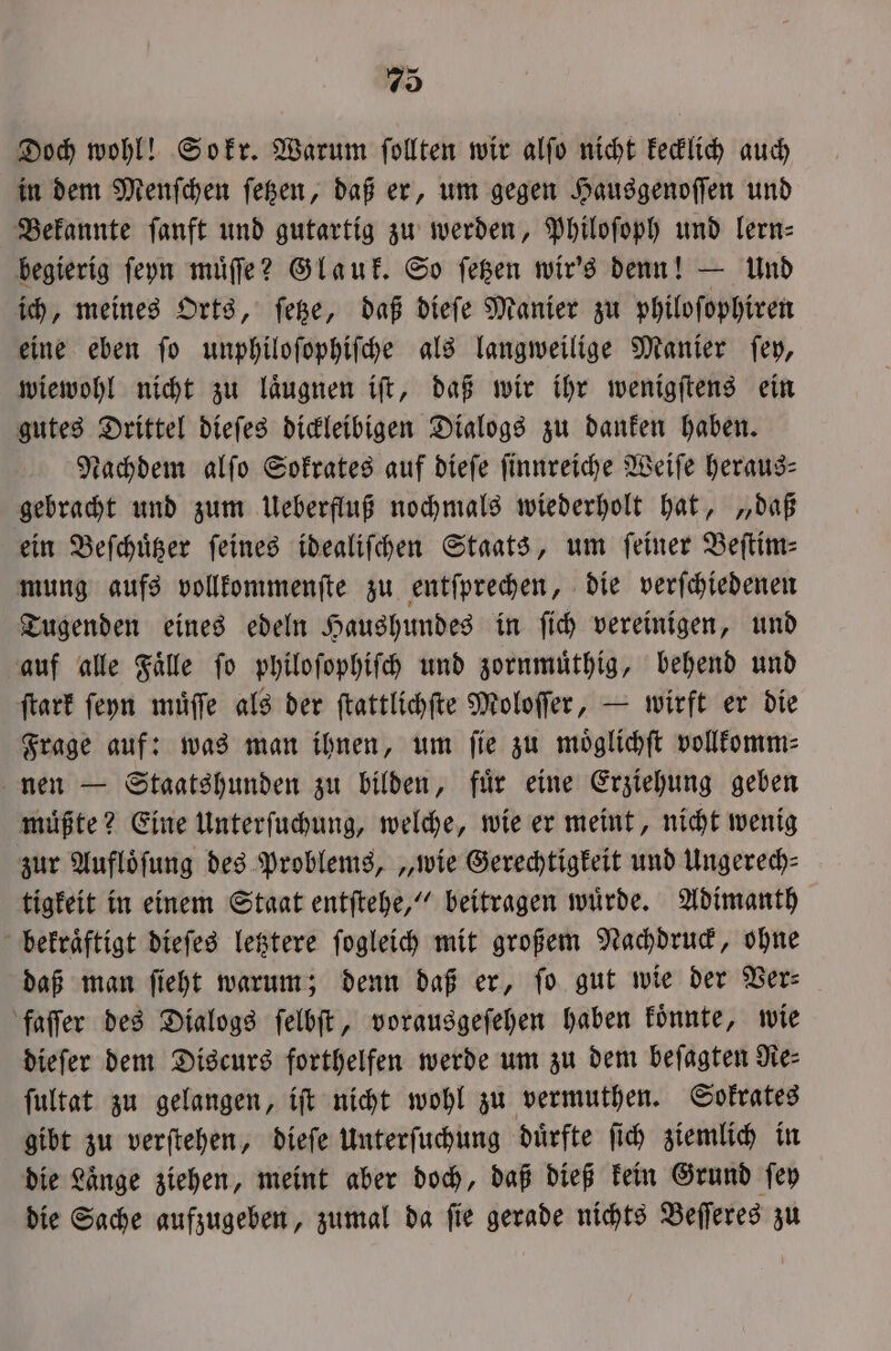 Doch wohl! Sokr. Warum ſollten wir alſo nicht kecklich auch in dem Menſchen ſetzen, daß er, um gegen Hausgenoſſen und Bekannte ſanft und gutartig zu werden, Philoſoph und lern— begierig ſeyn muͤſſe? Glauk. So ſetzen wir's denn! — Und ich, meines Orts, ſetze, daß dieſe Manier zu philoſophiren eine eben ſo unphiloſophiſche als langweilige Manier ſey, wiewohl nicht zu laͤugnen iſt, daß wir ihr wenigſtens ein gutes Drittel dieſes dickleibigen Dialogs zu danken haben. Nachdem alſo Sokrates auf dieſe ſinnreiche Weiſe heraus⸗ gebracht und zum Ueberfluß nochmals wiederholt hat, „daß ein Beſchuͤtzer ſeines idealiſchen Staats, um ſeiner Beſtim⸗ mung aufs vollkommenſte zu entſprechen, die verſchiedenen Tugenden eines edeln Haushundes in ſich vereinigen, und auf alle Faͤlle ſo philoſophiſch und zornmuͤthig, behend und ſtark ſeyn muͤſſe als der ſtattlichſte Moloſſer, — wirft er die Frage auf: was man ihnen, um ſie zu moͤglichſt vollkomm⸗ nen — Staatshunden zu bilden, fuͤr eine Erziehung geben müßte? Eine Unterſuchung, welche, wie er meint, nicht wenig zur Aufloͤſung des Problems, „wie Gerechtigkeit und Ungerech⸗ tigkeit in einem Staat entſtehe,“ beitragen wuͤrde. Adimanth bekraͤftigt dieſes letztere ſogleich mit großem Nachdruck, ohne daß man ſieht warum; denn daß er, fo gut wie der Ver⸗ faſſer des Dialogs ſelbſt, vorausgeſehen haben koͤnnte, wie dieſer dem Discurs forthelfen werde um zu dem beſagten Nie ſultat zu gelangen, iſt nicht wohl zu vermuthen. Sokrates gibt zu verſtehen, dieſe Unterſuchung duͤrfte ſich ziemlich in die Länge ziehen, meint aber doch, daß dieß kein Grund ſey die Sache aufzugeben, zumal da ſie gerade nichts Beſſeres zu