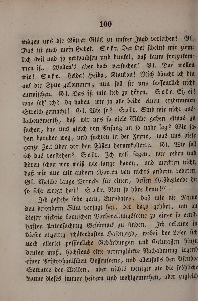 mögen uns die Götter Gluͤck zu unſrer Jagd verleihen! Gl. Das iſt auch mein Gebet. Sokr. Der Ort ſcheint mir ziem⸗ lich ſteil und ſo verwachſen und dunkel, daß kaum fortzukom⸗ men iſt. Wollen 's aber doch verſuchen! Gl. Das wollen wir! Sokr. Heida! Heida, Glaukon! Mich daͤucht ich bin auf die Spur gekommen; nun ſoll ſie uns hoffentlich nicht entwiſchen. Gl. Das iſt mir lieb zu hoͤren. Sokr. Ei, ei! was ſeh' ich? da haben wir ja alle beide einen erzdummen Streich gemacht! Gl. Wie ſo? Sokr. Sind wir nicht aus⸗ lachenswerth, daß wir uns ſo viele Muͤhe gaben etwas zu ſuchen, das uns gleich von Anfang an ſo nahe lag? Wir ſa⸗ hen daruͤber weg, und ſuchten in der Ferne, was uns dieſe ganze Zeit uͤber vor den Fuͤßen herumkollerte. Gl. Wie ſoll ich das verſtehen? Sokr. Ich will ſagen, wir reden und hoͤren ſchon wer weiß wie lange davon, und merkten nicht, daß wir nur mit andern Worten von nichts anderm redeten. Gl. Welche lange Vorrede fuͤr einen, deſſen Wißbegierde du ſo ſehr erregt haſt! Sokr. Nun ſo hoͤre denn!“ — Ich geſtehe ſehr gern, Eurybates, daß mir die Natur den beſondern Sinn verſagt hat, der dazu gehoͤrt, um an dieſer niedrig komiſchen Vorbereitungsſcene zu einer fo ernſt⸗ haften Unterſuchung Geſchmack zu finden. Ich erkenne in dieſer unzeitig ſchaͤkerhaften Haſenjagd, wobei der Leſer ſich noch allerlei poſſierliche Gebaͤrdungen und Grimaſſen hinzu denken muß, hoͤchſtens eine verungluͤckte Nachahmung irgend einer Ariſtophaniſchen Poſſenſcene, und allenfalls den Pſeudo⸗ Sokrates der Wolken, aber nichts weniger als die froͤhliche Laune dieſes immer heitern und wohlgemuthen, aber zugleich