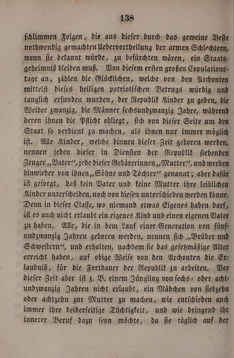 ſchlimmen Folgen, die aus dieſer durch das gemeine Beſte nothwendig gemachten Uebervortheilung der armen Schlechtern, wenn ſie bekannt wuͤrde, zu befuͤrchten waͤren, ein Staats⸗ geheimniß bleiben muß. Von dieſem erſten großen Copulations⸗ tage an, zaͤhlen die Gluͤcklichen, welche von den Archonten mittelſt dieſes heiligen patriotiſchen Betrugs wuͤrdig und tauglich erfunden wurden, der Republik Kinder zu geben, die Weiber zwanzig, die Männer ſechsundzwanzig Jahre, während deren ihnen die Pflicht obliegt, ſich von dieſer Seite um den Staat ſo verdient zu machen, als ihnen nur immer moͤglich iſt. Alle Kinder, welche binnen dieſer Zeit geboren werden, nennen jeden dieſer in Dienſten der Republik ſtehenden Zeuger „Vater“, jede dieſer Gebaͤrerinnen „Mutter“, und werden hinwieder von ihnen „Soͤhne und Töchter” genannt; aber dafür iſt geſorgt, daß kein Vater und keine Mutter ihre leiblichen Kinder unterſcheiden, noch von dieſen unterſchieden werden koͤnne. Denn in dieſer Claſſe, wo niemand etwas Eigenes haben darf, iſt es auch nicht erlaubt ein eigenes Kind und einen eigenen Vater zu haben. Alle, die in dem Lauf einer Generation von fuͤnf— undzwanzig Jahren geboren werden, nennen ſich „Bruͤder und Schweſtern“, und erhalten, nachdem ſie das geſetzmaͤßige Alter erreicht haben, auf obige Weiſe von den Archonten die Er— laubniß, fuͤr die Fortdauer der Republik zu arbeiten. Vor dieſer Zeit aber iſt z. B. einem Juͤngling von ſechs- oder acht: undzwanzig Jahren nicht erlaubt, ein Mädchen von ſiebzehn oder achtzehn zur Mutter zu machen, wie entſchieden auch immer ihre beiderſeitige Tuͤchtigkeit, und wie dringend ihr innerer Beruf dazu ſeyn moͤchte, da ſie taͤglich auf der