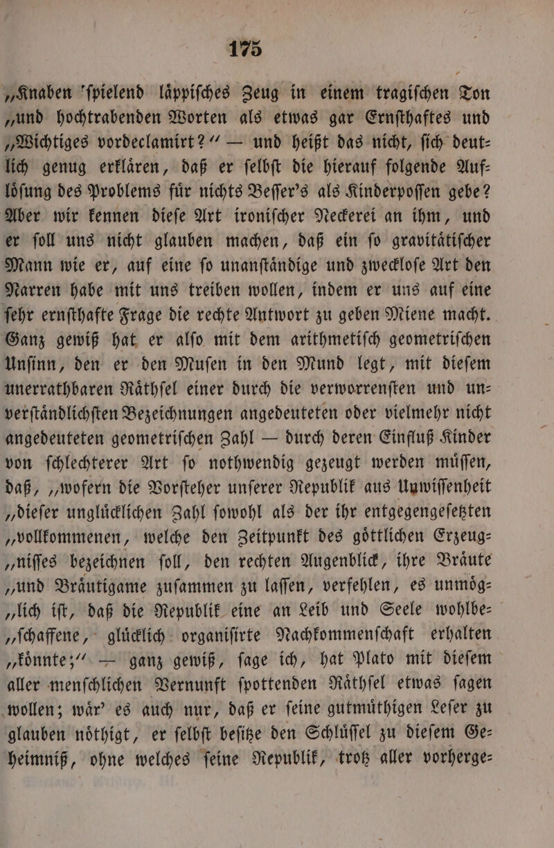 „Knaben ſpielend laͤppiſches Zeug in einem tragifchen Ton „und hochtrabenden Worten als etwas gar Ernſthaftes und „Wichtiges vordeclamirt?“ — und heißt das nicht, ſich deut⸗ lich genug erklaͤren, daß er ſelbſt die hierauf folgende Auf— loͤſung des Problems fuͤr nichts Beſſer's als Kinderpoſſen gebe? Aber wir kennen dieſe Art ironiſcher Neckerei an ihm, und er ſoll uns nicht glauben machen, daß ein ſo gravitaͤtiſcher Mann wie er, auf eine ſo unanſtaͤndige und zweckloſe Art den Narren habe mit uns treiben wollen, indem er uns auf eine ſehr ernſthafte Frage die rechte Antwort zu geben Miene macht. Ganz gewiß hat er alſo mit dem arithmetiſch geometriſchen Unſinn, den er den Muſen in den Mund legt, mit dieſem unerrathbaren Raͤthſel einer durch die verworrenſten und un— verſtaͤndlichſten Bezeichnungen angedeuteten oder vielmehr nicht angedeuteten geometriſchen Zahl — durch deren Einfluß Kinder von ſchlechterer Art ſo nothwendig gezeugt werden muͤſſen, daß, „wofern die Vorſteher unſerer Republik aus Unwiſſenheit „dieſer ungluͤcklichen Zahl ſowohl als der ihr entgegengeſetzten „vollkommenen, welche den Zeitpunkt des göttlichen Erzeug⸗ „niſſes bezeichnen ſoll, den rechten Augenblick, ihre Braͤute „und Bräutigame zuſammen zu laffen, verfehlen, es unmoͤg⸗ „lich iſt, daß die Republik eine an Leib und Seele wohlbe⸗ „ſchaffene, gluͤcklich organiſirte Nachkommenſchaft erhalten „koͤnnte!“ — ganz gewiß, ſage ich, hat Plato mit dieſem aller menſchlichen Vernunft ſpottenden Raͤthſel etwas ſagen wollen; waͤr' es auch nur, daß er ſeine gutmuͤthigen Leſer zu glauben noͤthigt, er ſelbſt beſitze den Schluͤſſel zu dieſem Ge— heimniß, ohne welches ſeine Republik, trotz aller vorherge—