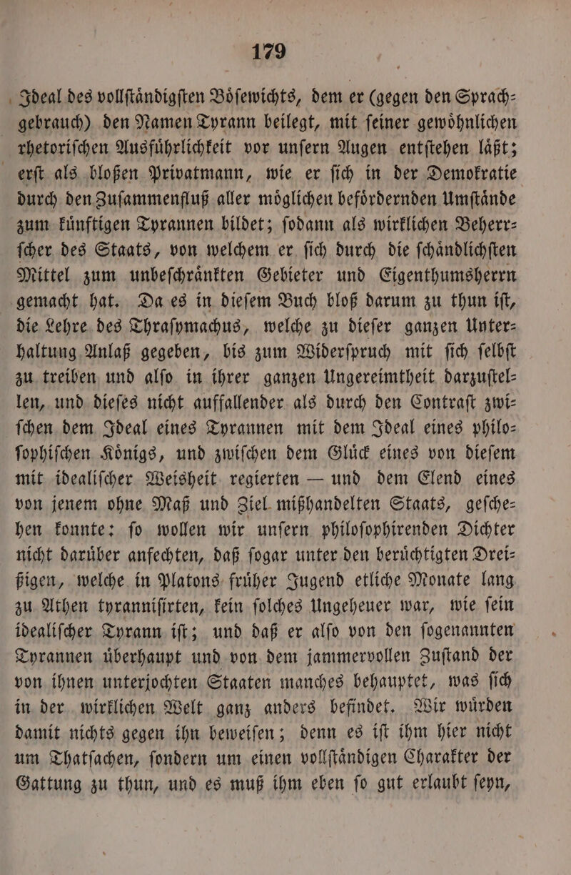 Ideal des vollſtaͤndigſten Boͤſewichts, dem er (gegen den Sprach⸗ gebrauch) den Namen Tyrann beilegt, mit ſeiner gewoͤhnlichen rhetoriſchen Ausfuͤhrlichkeit vor unſern Augen entſtehen laͤßt; erſt als bloßen Privatmann, wie er ſich in der Demokratie durch den Zuſammenfluß aller möglichen befoͤrdernden Umſtaͤnde zum kuͤnftigen Tyrannen bildet; ſodann als wirklichen Beberr: ſcher des Staats, von welchem er ſich durch die ſchaͤndlichſten Mittel zum unbeſchraͤnkten Gebieter und Eigenthumsherrn gemacht hat. Da es in dieſem Buch bloß darum zu thun iſt, die Lehre des Thraſymachus, welche zu dieſer ganzen Unter⸗ haltung Anlaß gegeben, bis zum Widerſpruch mit ſich ſelbſt zu treiben und alſo in ihrer ganzen Ungereimtheit darzuftel- len, und dieſes nicht auffallender als durch den Contraſt zwi— ſchen dem Ideal eines Tyrannen mit dem Ideal eines philo- ſophiſchen Koͤnigs, und zwiſchen dem Gluͤck eines von dieſem mit idealiſcher Weisheit regierten — und dem Elend eines von jenem ohne Maß und Ziel mißhandelten Staats, geſche— hen konnte: ſo wollen wir unſern philoſophirenden Dichter nicht daruͤber anfechten, daß ſogar unter den berüchtigten Drei⸗ ßigen, welche in Platons fruͤher Jugend etliche Monate lang zu Athen tyranniſirten, kein ſolches Ungeheuer war, wie ſein idealiſcher Tyrann iſt; und daß er alſo von den ſogenannten Tyrannen uͤberhaupt und von dem jammervollen Zuſtand der von ihnen unterjochten Staaten manches behauptet, was ſich in der wirklichen Welt ganz anders befindet. Wir wuͤrden damit nichts gegen ihn beweiſen; denn es iſt ihm hier nicht um Thatſachen, ſondern um einen vollſtaͤndigen Charakter der Gattung zu thun, und es muß ihm eben ſo gut erlaubt ſeyn,