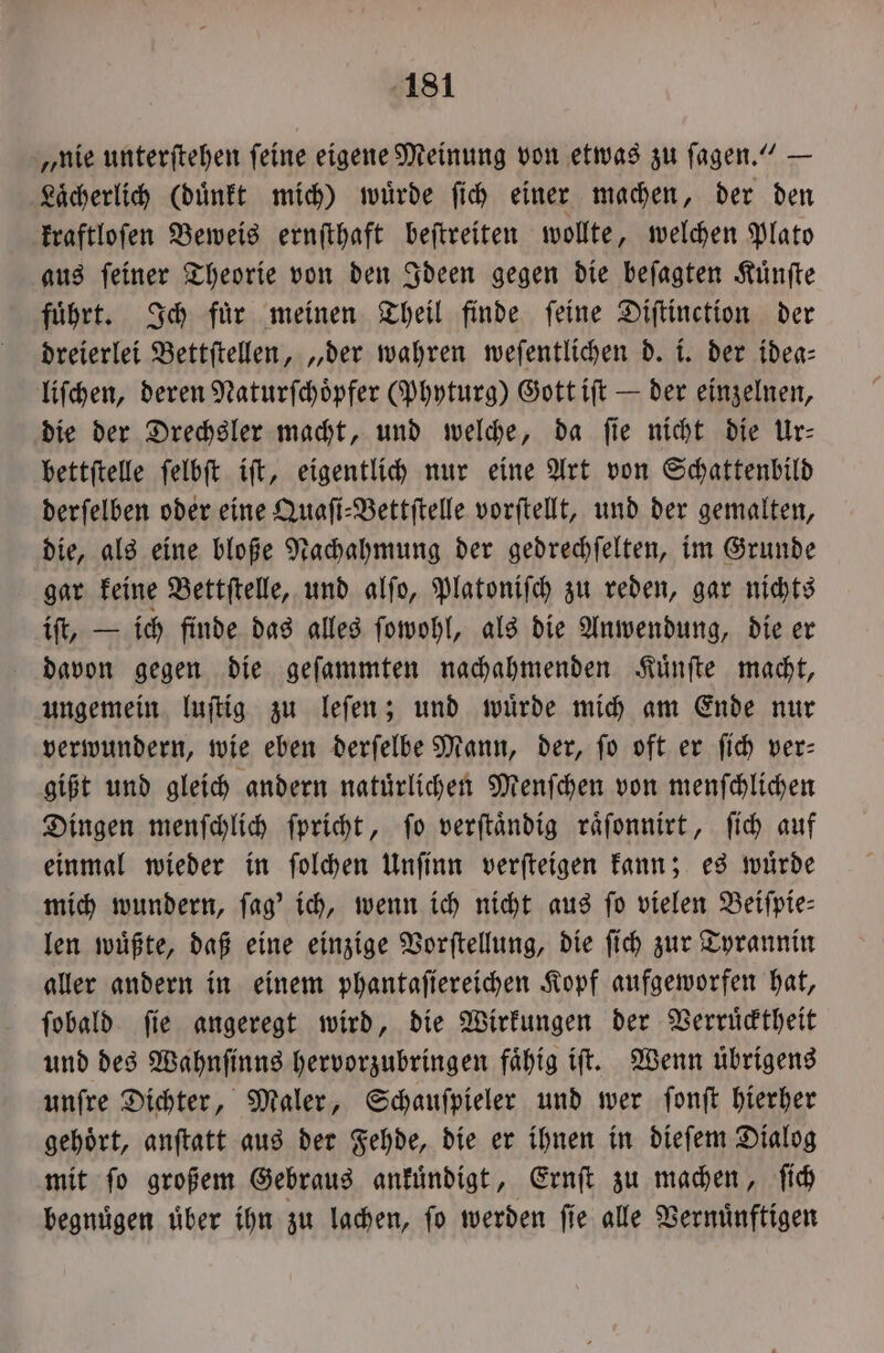 „nie unterſtehen ſeine eigene Meinung von etwas zu ſagen.“ — Laͤcherlich (duͤnkt mich) wuͤrde ſich einer machen, der den kraftloſen Beweis ernſthaft beſtreiten wollte, welchen Plato aus ſeiner Theorie von den Ideen gegen die beſagten Kuͤnſte führt. Ich für meinen Theil finde feine Diſtinction der dreierlei Bettſtellen, „der wahren weſentlichen d. i. der idea— liſchen, deren Naturſchoͤpfer (Phyturg) Gott iſt — der einzelnen, die der Drechsler macht, und welche, da ſie nicht die Ur— bettſtelle ſelbſt iſt, eigentlich nur eine Art von Schattenbild derſelben oder eine Quaſi⸗Bettſtelle vorſtellt, und der gemalten, die, als eine bloße Nachahmung der gedrechſelten, im Grunde gar keine Bettſtelle, und alſo, Platoniſch zu reden, gar nichts iſt, — ich finde das alles ſowohl, als die Anwendung, die er davon gegen die geſammten nachahmenden Kuͤnſte macht, ungemein luſtig zu leſen; und wuͤrde mich am Ende nur verwundern, wie eben derſelbe Mann, der, ſo oft er ſich ver— gißt und gleich andern natuͤrlichen Menſchen von menſchlichen Dingen menſchlich ſpricht, ſo verſtaͤndig raͤſonnirt, ſich auf einmal wieder in ſolchen Unſinn verſteigen kann; es wuͤrde mich wundern, ſag' ich, wenn ich nicht aus fo vielen Beiſpie⸗ len wuͤßte, daß eine einzige Vorſtellung, die ſich zur Tyrannin aller andern in einem phantafiereihen Kopf aufgeworfen hat, ſobald ſie angeregt wird, die Wirkungen der Verruͤcktheit und des Wahnſinns hervorzubringen faͤhig iſt. Wenn uͤbrigens unſre Dichter, Maler, Schauſpieler und wer ſonſt hierher gehoͤrt, anſtatt aus der Fehde, die er ihnen in dieſem Dialog mit ſo großem Gebraus ankuͤndigt, Ernſt zu machen, ſich begnuͤgen uͤber ihn zu lachen, ſo werden ſie alle Vernuͤnftigen