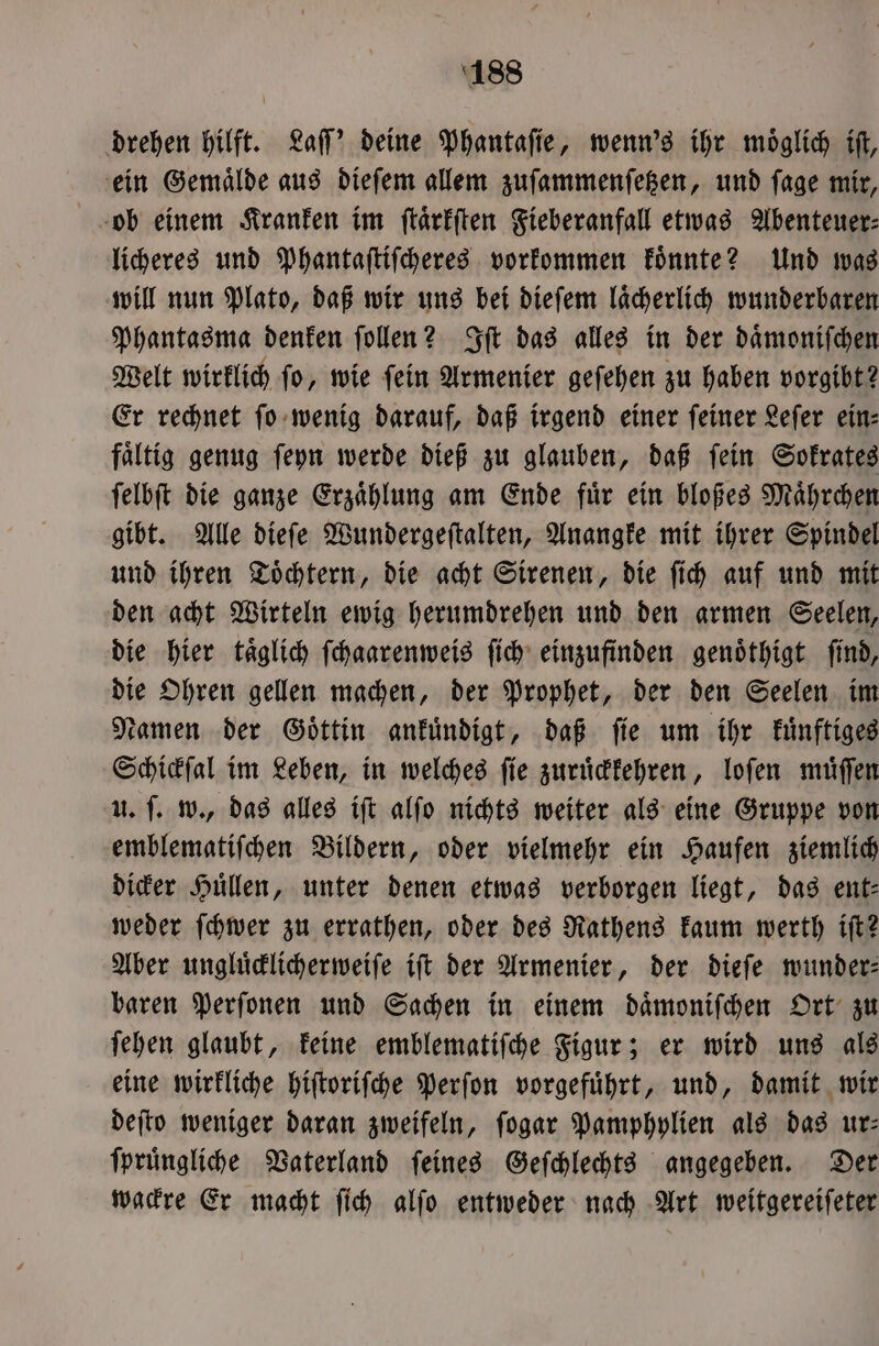 drehen hilft. Laſſ' deine Phantaſie, wenn's ihr moͤglich iſt, ein Gemaͤlde aus dieſem allem zuſammenſetzen, und ſage mir, ob einem Kranken im ſtaͤrkſten Fieberanfall etwas Abenteuer⸗ licheres und Phantaſtiſcheres vorkommen koͤnnte? Und was will nun Plato, daß wir uns bei dieſem laͤcherlich wunderbaren Phantasma denken ſollen? Iſt das alles in der daͤmoniſchen Welt wirklich ſo, wie ſein Armenier geſehen zu haben vorgibt? Er rechnet ſo wenig darauf, daß irgend einer ſeiner Leſer ein— fältig genug ſeyn werde dieß zu glauben, daß fein Sokrates ſelbſt die ganze Erzaͤhlung am Ende fuͤr ein bloßes Maͤhrchen gibt. Alle dieſe Wundergeſtalten, Anangke mit ihrer Spindel und ihren Toͤchtern, die acht Sirenen, die ſich auf und mit den acht Wirteln ewig herumdrehen und den armen Seelen, die hier taͤglich ſchaarenweis ſich einzufinden genoͤthigt ſind, die Ohren gellen machen, der Prophet, der den Seelen im Namen der Goͤttin ankuͤndigt, daß ſie um ihr kuͤnftiges Schickſal im Leben, in welches ſie zuruͤckkehren, loſen muͤſſen u. ſ. w., das alles iſt alſo nichts weiter als eine Gruppe von emblematiſchen Bildern, oder vielmehr ein Haufen ziemlich dicker Huͤllen, unter denen etwas verborgen liegt, das ent— weder ſchwer zu errathen, oder des Rathens kaum werth iſt? Aber ungluͤcklicherweiſe iſt der Armenier, der dieſe wunder— baren Perſonen und Sachen in einem daͤmoniſchen Ort zu ſehen glaubt, keine emblematifche Figur; er wird uns als eine wirkliche hiſtoriſche Perſon vorgefuͤhrt, und, damit wir deſto weniger daran zweifeln, ſogar Pamphylien als das ur: ſpruͤngliche Vaterland ſeines Geſchlechts angegeben. Der wackre Er macht ſich alſo entweder nach Art weitgereiſeter