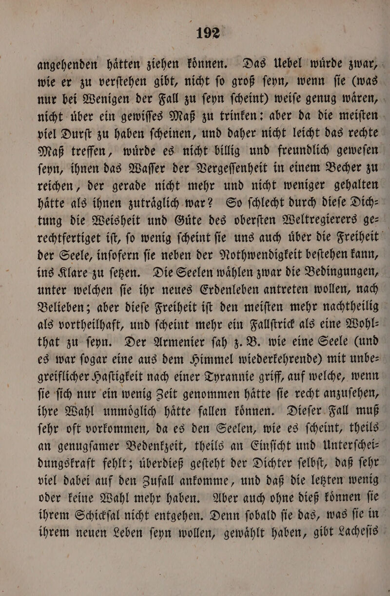 angehenden haͤtten ziehen koͤnnen. Das Uebel wuͤrde zwar, wie er zu verſtehen gibt, nicht ſo groß ſeyn, wenn ſie (was nur bei Wenigen der Fall zu ſeyn ſcheint) weiſe genug waͤren, nicht uͤber ein gewiſſes Maß zu trinken: aber da die meiſten viel Durſt zu haben ſcheinen, und daher nicht leicht das rechte Maß treffen, wuͤrde es nicht billig und freundlich geweſen ſeyn, ihnen das Waſſer der Vergeſſenheit in einem Becher zu reichen, der gerade nicht mehr und nicht weniger gehalten haͤtte als ihnen zutraͤglich war? So ſchlecht durch dieſe Dich— tung die Weisheit und Güte des oberſten Weltregierers ge- rechtfertiget iſt, ſo wenig ſcheint ſie uns auch uͤber die Freiheit der Seele, inſofern ſie neben der Nothwendigkeit beſtehen kann, ins Klare zu ſetzen. Die Seelen waͤhlen zwar die Bedingungen, unter welchen ſie ihr neues Erdenleben antreten wollen, nach Belieben; aber dieſe Freiheit iſt den meiſten mehr nachtheilig als vortheilhaft, und ſcheint mehr ein Fallſtrick als eine Wohl⸗ that zu ſeyn. Der Armenier ſah z. B. wie eine Seele (und es war ſogar eine aus dem Himmel wiederkehrende) mit unbe⸗ greiflicher Haſtigkeit nach einer Tyrannie griff, auf welche, wenn ſie ſich nur ein wenig Zeit genommen haͤtte ſie recht anzuſehen, ihre Wahl unmoͤglich haͤtte fallen koͤnnen. Dieſer Fall muß ſehr oft vorkommen, da es den Seelen, wie es ſcheint, theils an genugſamer Bedenkzeit, theils an Einſicht und Unterſchei— dungskraft fehlt; uͤberdieß geſteht der Dichter ſelbſt, daß ſehr viel dabei auf den Zufall ankomme, und daß die letzten wenig oder keine Wahl mehr haben. Aber auch ohne dieß koͤnnen ſie ihrem Schickſal nicht entgehen. Denn ſobald ſie das, was ſie in ihrem neuen Leben ſeyn wollen, gewählt haben, gibt Lacheſis