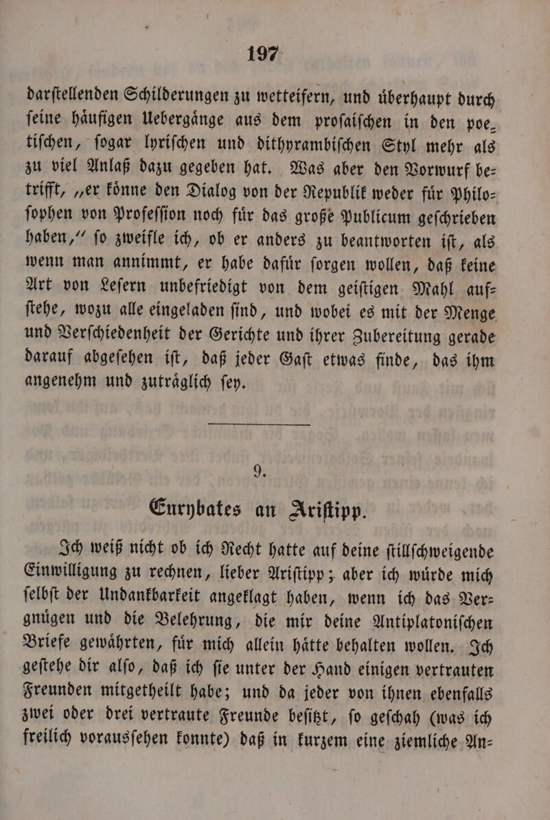 darſtellenden Schilderungen zu wetteifern, und uͤberhaupt durch ſeine haͤufigen Uebergaͤnge aus dem proſaiſchen in den poe⸗ tiſchen, ſogar lyriſchen und dithyrambiſchen Styl mehr als zu viel Anlaß dazu gegeben hat. Was aber den Vorwurf be⸗ trifft, „er koͤnne den Dialog von der Republik weder fuͤr Philo⸗ ſophen von Profeſſion noch fuͤr das große Publicum geſchrieben haben,“ ſo zweifle ich, ob er anders zu beantworten iſt, als wenn man annimmt, er habe dafuͤr ſorgen wollen, daß keine Art von Leſern unbefriedigt von dem geiſtigen Mahl auf: ſtehe, wozu alle eingeladen ſind, und wobei es mit der Menge und Verſchiedenheit der Gerichte und ihrer Zubereitung gerade darauf abgeſehen iſt, daß jeder Gaſt etwas finde, das ihm angenehm und zutraͤglich ſey. 9. Eurybates an Ariſtipp. Ich weiß nicht ob ich Recht hatte auf deine ſtillſchweigende Einwilligung zu rechnen, lieber Ariſtipp; aber ich wuͤrde mich ſelbſt der Undankbarkeit angeklagt haben, wenn ich das Ver— gnuͤgen und die Belehrung, die mir deine Antiplatoniſchen Briefe gewaͤhrten, fuͤr mich allein haͤtte behalten wollen. Ich geſtehe dir alſo, daß ich ſie unter der Hand einigen vertrauten Freunden mitgetheilt habe; und da jeder von ihnen ebenfalls zwei oder drei vertraute Freunde beſitzt, fo geſchah (was ich freilich vorausſehen konnte) daß in kurzem eine ziemliche An⸗