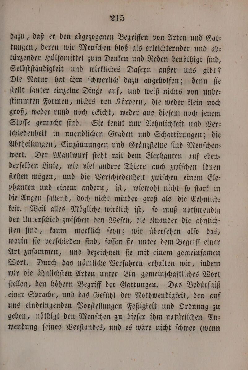 dazu, daß er den abgezogenen Begriffen von Arten und Gat- tungen, deren wir Menſchen bloß als erleichternder und ab— kuͤrzender Huͤlfsmittel zum Denken und Reden benoͤthigt ſind, Selbſtſtaͤndigkeit und wirkliches Daſeyn außer uns gibt? Die Natur hat ihm ſchwerlich dazu angeholfen; denn ſie ſtellt lauter einzelne Dinge auf, und weiß nichts von unbe⸗ ſtimmten Formen, nichts von Koͤrpern, die weder klein noch groß, weder rund noch eckicht, weder aus dieſem noch jenem Stoffe gemacht ſind. Sie kennt nur Aehnlichkeit und Ver⸗ ſchiedenheit in unendlichen Graden und Schattirungen; die Abtheilungen, Einzaͤunungen und Graͤnzſteine ſind Menſchen— werk. Der Maulwurf ſteht mit dem Elephanten auf eben— derſelben Linie, wie viel andere Thiere auch zwiſchen ihnen ſtehen moͤgen, und die Verſchiedenheit zwiſchen einem Ele— phanten und einem andern, iſt, wiewohl nicht ſo ſtark in die Augen fallend, doch nicht minder groß als die Aehnlich— keit. Weil alles Moͤgliche wirklich iſt, ſo muß nothwendig der Unterſchied zwiſchen den Weſen, die einander die aͤhnlich— ſten ſind, kaum merklich ſeyn; wir uͤberſehen alſo das, worin ſie verſchieden ſind, faſſen ſie unter dem Begriff einer Art zuſammen, und bezeichnen ſie mit einem gemeinſamen Wort. Durch das naͤmliche Verfahren erhalten wir, indem wir die aͤhnlichſten Arten unter Ein gemeinſchaftliches Wort ſtellen, den hoͤhern Begriff der Gattungen. Das Beduͤrfniß einer Sprache, und das Gefuͤhl der Nothwendigkeit, den auf uns eindringenden Vorſtellungen Feſtigkeit und Ordnung zu geben, noͤthigt den Menſchen zu dieſer ihm natuͤrlichen An— wendung feines Verſtandes, und es wäre nicht ſchwer (wenn