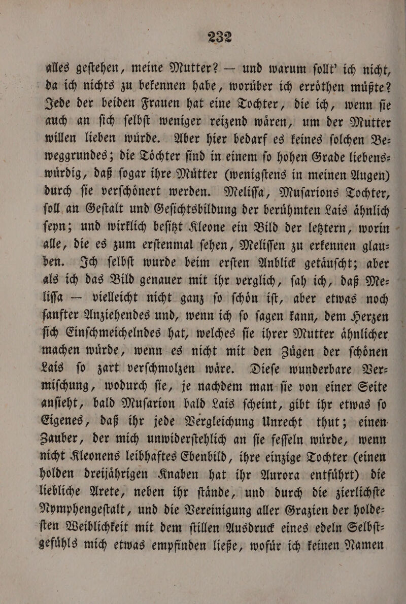 alles geftehen, meine Mutter? — und warum ſollt' ich nicht, da ich nichts zu bekennen habe, woruͤber ich erroͤthen muͤßte? Jede der beiden Frauen hat eine Tochter, die ich, wenn ſie auch an ſich ſelbſt weniger reizend waͤren, um der Mutter willen lieben wuͤrde. Aber hier bedarf es keines ſolchen Be⸗ weggrundes; die Toͤchter ſind in einem ſo hohen Grade liebens⸗ wuͤrdig, daß ſogar ihre Muͤtter (wenigſtens in meinen Augen) durch ſie verſchoͤnert werden. Meliſſa, Muſarions Tochter, ſoll an Geſtalt und Geſichtsbildung der beruͤhmten Lais aͤhnlich ſeyn; und wirklich beſitzt Kleone ein Bild der letztern, worin alle, die es zum erſtenmal ſehen, Meliſſen zu erkennen glau⸗ ben. Ich ſelbſt wurde beim erſten Anblick getaͤuſcht; aber als ich das Bild genauer mit ihr verglich, ſah ich, daß Me: liſſa — vielleicht nicht ganz ſo ſchoͤn iſt, aber etwas noch ſanfter Anziehendes und, wenn ich ſo ſagen kann, dem Herzen ſich Einſchmeichelndes hat, welches ſie ihrer Mutter aͤhnlicher machen wuͤrde, wenn es nicht mit den Zuͤgen der ſchoͤnen Lais ſo zart verſchmolzen waͤre. Dieſe wunderbare Ver— miſchung, wodurch ſie, je nachdem man ſie von einer Seite anſieht, bald Muſarion bald Lais ſcheint, gibt ihr etwas fo Zauber, der mich unwiderſtehlich an ſie feſſeln wuͤrde, wenn nicht Kleonens leibhaftes Ebenbild, ihre einzige Tochter (einen holden dreijaͤhrigen Knaben hat ihr Aurora entfuͤhrt) die liebliche Arete, neben ihr ſtaͤnde, und durch die zierlichſte Nymphengeſtalt, und die Vereinigung aller Grazien der holde⸗ ſten Weiblichkeit mit dem ſtillen Ausdruck eines edeln Selbſt⸗ gefuͤhls mich etwas empfinden ließe, wofuͤr ich keinen Namen *