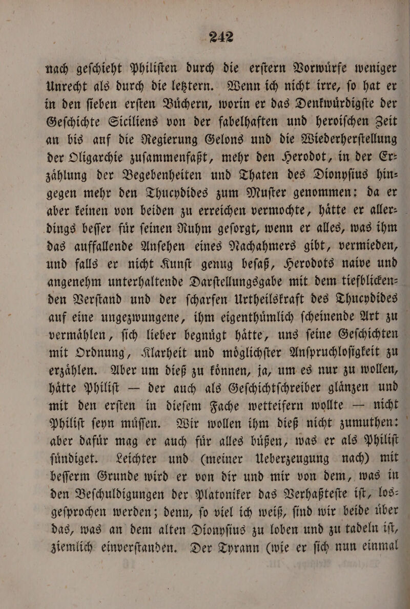 nach geſchieht Philiſten durch die erſtern Vorwuͤrfe weniger Unrecht als durch die letztern. Wenn ich nicht irre, ſo hat er in den ſieben erſten Buͤchern, worin er das Denkwuͤrdigſte der Geſchichte Siciliens von der fabelhaften und heroiſchen Zeit an bis auf die Regierung Gelons und die Wiederherſtellung der Oligarchie zuſammenfaßt, mehr den Herodot, in der Er: zaͤhlung der Begebenheiten und Thaten des Dionyſius hin⸗ gegen mehr den Thucydides zum Muſter genommen: da er dings beſſer fuͤr ſeinen Ruhm geſorgt, wenn er alles, was ihm das auffallende Anſehen eines Nachahmers gibt, vermieden, und falls er nicht Kunſt genug beſaß, Herodots naive und den Verſtand und der ſcharfen Urtheilskraft des Thucydides vermaͤhlen, ſich lieber begnuͤgt haͤtte, uns ſeine Geſchichten mit Ordnung, Klarheit und moͤglichſter Anſpruchloſigkeit zu erzaͤhlen. Aber um dieß zu koͤnnen, ja, um es nur zu wollen, haͤtte Philiſt — der auch als Geſchichtſchreiber glaͤnzen und mit den erſten in dieſem Fache wetteifern wollte — nicht aber dafuͤr mag er auch fuͤr alles buͤßen, was er als Philiſt ſuͤndiget. Leichter und (meiner Ueberzeugung nach) mit beſſerm Grunde wird er von dir und mir von dem, was in den Beſchuldigungen der Platoniker das Verhaßteſte iſt, los: gefprochen werden; denn, fo viel ich weiß, find wir beide über das, was an dem alten Dionyſius zu loben und zu tadeln iſt,