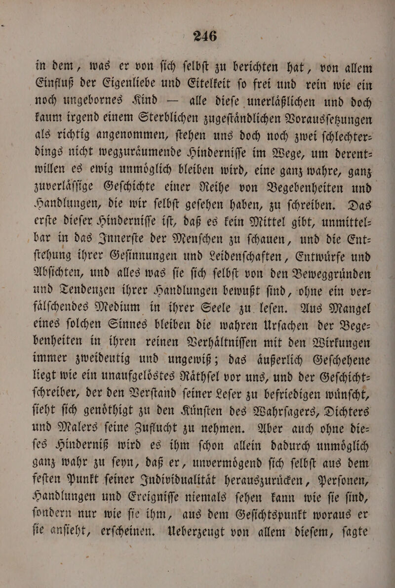 in dem, was er von ſich felbft zu berichten hat, von allem Einfluß der Eigenliebe und Eitelkeit ſo frei und rein wie ein noch ungebornes Kind — alle dieſe unerlaͤßlichen und doch kaum irgend einem Sterblichen zugeſtaͤndlichen Vorausſetzungen als richtig angenommen, ſtehen uns doch noch zwei ſchlechter— dings nicht wegzuraͤumende Hinderniſſe im Wege, um derent⸗ willen es ewig unmoͤglich bleiben wird, eine ganz wahre, ganz zuverlaͤſſige Geſchichte einer Reihe von Begebenheiten und Handlungen, die wir ſelbſt geſehen haben, zu ſchreiben. Das erſte dieſer Hinderniſſe iſt, daß es kein Mittel gibt, unmittel⸗ bar in das Innerſte der Menſchen zu ſchauen, und die Ent— ſtehung ihrer Geſinnungen und Leidenſchaften, Entwuͤrfe und Abſichten, und alles was fie ſich ſelbſt von den Beweggruͤnden und Tendenzen ihrer Handlungen bewußt find, ohne ein ver- faͤlſchendes Medium in ihrer Seele zu leſen. Aus Mangel eines ſolchen Sinnes bleiben die wahren Urſachen der Bege— benheiten in ihren reinen Verhaͤltniſſen mit den Wirkungen immer zweideutig und ungewiß; das aͤußerlich Geſchehene liegt wie ein unaufgeloͤstes Raͤthſel vor uns, und der Geſchicht— ſchreiber, der den Verſtand ſeiner Leſer zu befriedigen wuͤnſcht, ſieht ſich genoͤthigt zu den Kuͤnſten des Wahrſagers, Dichters und Malers ſeine Zuflucht zu nehmen. Aber auch ohne die— ſes Hinderniß wird es ihm ſchon allein dadurch unmöglich ganz wahr zu ſeyn, daß er, unvermoͤgend ſich ſelbſt aus dem feſten Punkt ſeiner Individualitaͤt herauszuruͤcken, Perſonen, Handlungen und Ereigniſſe niemals ſehen kann wie ſie ſind, ſondern nur wie ſie ihm, aus dem Geſichtspunkt woraus er ſie anſieht, erſcheinen. Ueberzeugt von allem dieſem, ſagte