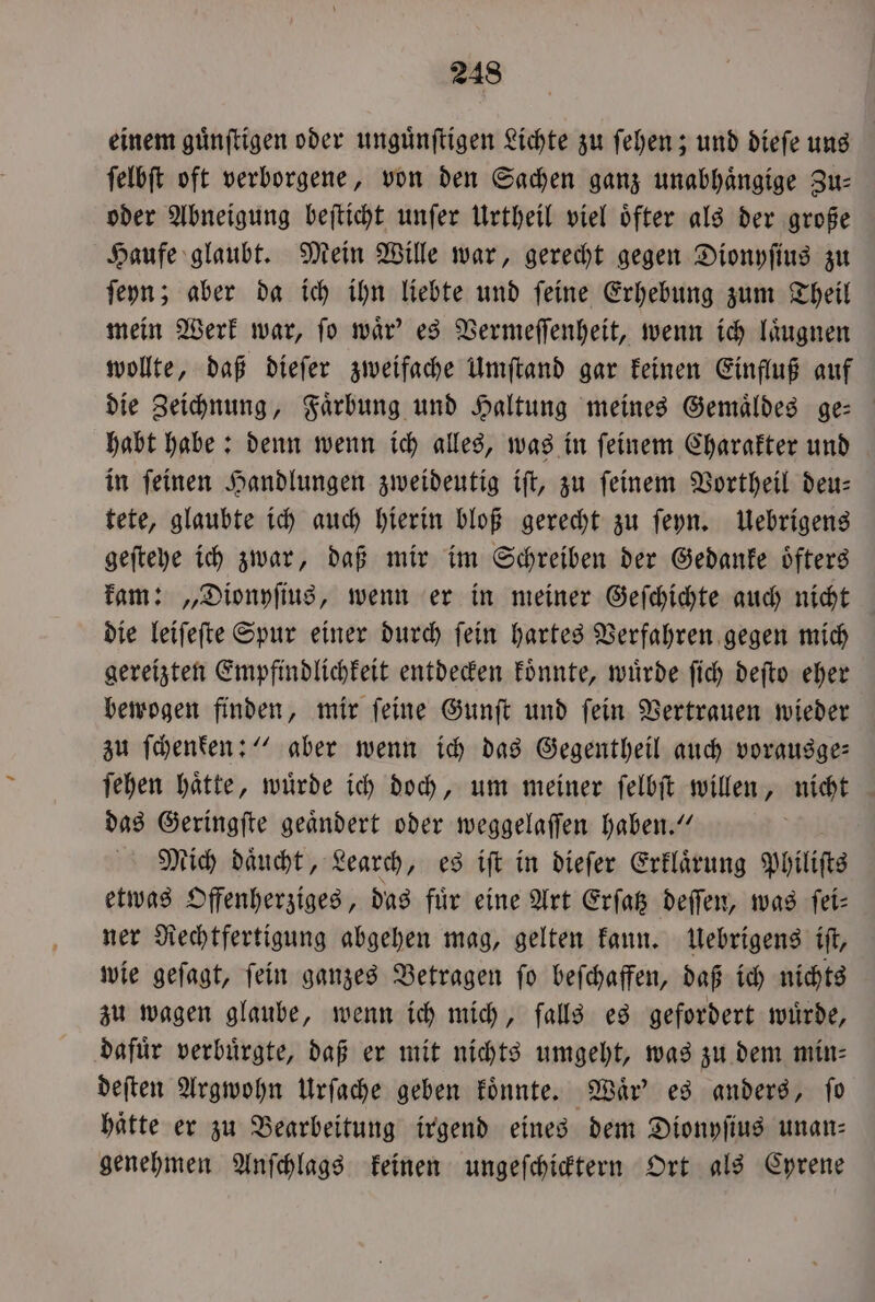 einem guͤnſtigen oder unguͤnſtigen Lichte zu ſehen; und dieſe uns ſelbſt oft verborgene, von den Sachen ganz unabhaͤngige Zu— oder Abneigung beſticht unſer Urtheil viel oͤfter als der große Haufe glaubt. Mein Wille war, gerecht gegen Dionyſius zu ſeyn; aber da ich ihn liebte und ſeine Erhebung zum Theil mein Werk war, ſo waͤr' es Vermeſſenheit, wenn ich laͤugnen wollte, daß dieſer zweifache Umſtand gar keinen Einfluß auf die Zeichnung, Faͤrbung und Haltung meines Gemaͤldes ge— habt habe: denn wenn ich alles, was in ſeinem Charakter und in ſeinen Handlungen zweideutig iſt, zu ſeinem Vortheil deu— tete, glaubte ich auch hierin bloß gerecht zu ſeyn. Uebrigens geſteyhe ich zwar, daß mir im Schreiben der Gedanke oͤfters kam: „Dionyſius, wenn er in meiner Geſchichte auch nicht die leiſeſte Spur einer durch ſein hartes Verfahren gegen mich gereizten Empfindlichkeit entdecken koͤnnte, wuͤrde ſich deſto eher bewogen finden, mir ſeine Gunſt und ſein Vertrauen wieder zu ſchenken:“ aber wenn ich das Gegentheil auch vorausge— ſehen haͤtte, wuͤrde ich doch, um meiner ſelbſt willen, nicht das Geringſte geaͤndert oder weggelaſſen haben.“ Mich daͤucht, Learch, es iſt in dieſer Erklaͤrung Philiſts etwas Offenherziges, das fuͤr eine Art Erſatz deſſen, was ſei— ner Rechtfertigung abgehen mag, gelten kann. Uebrigens iſt, wie geſagt, ſein ganzes Betragen ſo beſchaffen, daß ich nichts zu wagen glaube, wenn ich mich, falls es gefordert wuͤrde, dafuͤr verbuͤrgte, daß er mit nichts umgeht, was zu dem min⸗ deſten Argwohn Urſache geben koͤnnte. Waͤr' es anders, ſo hätte er zu Bearbeitung irgend eines dem Dionyſius unan— genehmen Anſchlags keinen ungeſchicktern Ort als Cyrene