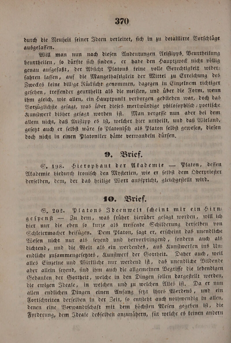 durch die Neuheit feiner Ideen ee ſich in zu detaillirte Vorſchlaͤge ausgelaſſen. Will man nun nach dieſen een Ariſtipps. Beurtheilung beurtheilen, fo dürfte ſich finden, er habe den Hauptzweck nicht voͤllig genau aufgefaßt, der Abſicht Platons keine volle Gerechtigkeit wider— fahren laſſen, auf die Mangelhaftigkeit der Mittel zu Erreichung des Zweckes keine billige Ruͤckſicht genommen, dagegen in Einzelnem richtiger geſehen, treffender geurtheilt als die meiſten, und uͤber die Form, wenn ihm gleich, wie allen, ein Hauptpunkt verborgen geblieben war, doch das Vorzuͤglichſte geſagt, was über dieſes merkwuͤrdige philoſophiſch-poetiſche Kunſtwerk bisher geſagt worden iſt. Man vergeſſe nun aber bei dem allem nicht, daß Ariſuipp es iſt, welcher hier urtheilt, und daß Wieland, geſetzt auch er ſelbſt waͤre ſo Platoniſch als Platon ſelbſt geweſen, dieſen doch nicht in einen Platoniker haͤtte verwandeln duͤrfen. 9. Brief. S. 198. Hierophant der Akademie — Platon, deſſen Akademie hiedurch ironiſch den Myſterien, wie er ſelbſt dem Oberprieſter derſelben, dem, der das heilige Wort ausſpricht, gleichgeſtellt wird. 10. Brief. S. 202. Platons Ideenwelt ſcheint mir ein Hirn⸗ geſpenſt — Zu dem, was fruͤher hieruͤber geſagt worden, will ich hier nur die eben ſo kurze als treffende Schilderung derſelben von Schleiermacher beifuͤgen. Dem Platon, ſagt er, erſcheint das unendliche Weſen nicht nur als ſeyend und hervorbringend, ſondern auch als dichtend, und die Welt als ein werdendes, aus Kunſtwerken ins Un— endliche zuſammengeſetztes, Kunſtwerk der Gottheit. Daher auch, weil alles Einzelne und Wirkliche nur werdend iſt, das unendliche Bildende aber allein ſeyend, find ihm auch die allgemeinen Begriffe die lebendigen Gedanken der Gottheit, welche in den Dingen ſollen dargeſtellt werden, die ewigen Ideale, in welchen und zu welchen Alles iſt. Da er nun allen endlichen Dingen einen Anfang fest ihres Werdens, und ein Fortſchreiten e in der Zeit, fo entfteht auch nothwendig in allen, denen eine Verwandtſchaft mit dem hoͤchſten Weſen gegeben iſt, die Forderung, dem Ideale desſelben anzunaͤhern, für welche es keinen andern