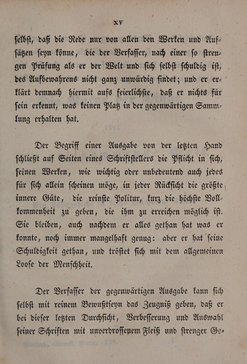 7 XV ſelbſt, daß die Rede nur von allen den Werken und Auf⸗ ſätzen ſeyn könne, die der Verfaſſer, nach einer fo ſtren⸗ gen Prüfung als er der Welt und ſich ſelbſt ſchuldig iſt, des Aufbewahrens nicht ganz unwürdig findet; und er er⸗ klärt demnach hiermit aufs feierlichſte, daß er nichts für fein erkennt, was keinen Platz in der gegenwärtigen Samm⸗ lung erhalten hat. Der Begriff einer Ausgabe von der letzten Hand ſchließt auf Seiten eines Schriftſtellers die Pflicht in ſich, ſeinen Werken, wie wichtig oder unbedeutend auch jedes für ſich allein ſcheinen möge, in jeder Rückſicht die größte innere Güte, die reinſte Politur, kurz die höchſte Voll⸗ kommenheit zu geben, die ihm zu erreichen möglich iſt. Sie bleiben, auch nachdem er alles gethan hat was er konnte, noch immer mangelhaft genug: aber er hat ſeine Schuldigkeit gethan, und tröſtet ſich mit dem allgemeinen Looſe der Menſchheit. Der Verfaſſer der gegenwärtigen Ausgabe kann ſich ſelbſt mit reinem Bewußtſeyn das Zeugniß geben, daß er bei dieſer letzten Durchſicht, Verbeſſerung und Auswahl ſeiner Schriften mit unverdroſſenem Fleiß und ſtrenger Ge⸗