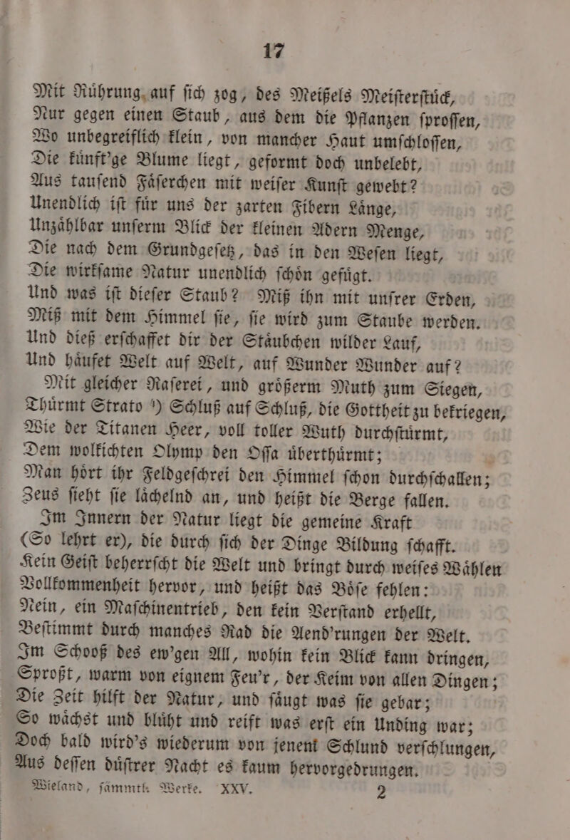 Mit Ruͤhrung auf ſich zog, des Meißels Meiſterſtuͤck, Nur gegen einen Staub, aus dem die Pflanzen ſproſſen, Wo unbegreiflich klein, von mancher Haut umſchloſſen, Die kuͤnft'ge Blume liegt, geformt doch unbelebt, Aus tauſend Faͤſerchen mit weiſer Kunſt gewebt? Unendlich iſt fuͤr uns der zarten Fibern Laͤnge, Unzaͤhlbar unſerm Blick der kleinen Adern Menge, Die nach dem Grundgeſetz, das in den Weſen liegt, Die wirkſame Natur unendlich ſchoͤn gefuͤgt. Und was iſt dieſer Staub? Miß ihn mit unſrer Erden, Miß mit dem Himmel ſie, ſie wird zum Staube werden. Und dieß erſchaffet dir der Staͤubchen wilder Lauf, Und haͤufet Welt auf Welt, auf Wunder Wunder auf? Mit gleicher Raſerei, und groͤßerm Muth zum Siegen, Thuͤrmt Strato) Schluß auf Schluß, die Gottheit zu bekriegen, Wie der Titanen Heer, voll toller Wuth durchſtuͤrmt, Dem wolkichten Olymp den Oſſa uͤberthuͤrmt; N Man hoͤrt ihr Feldgeſchrei den Himmel ſchon durchſchallen; Zeus ſieht ſie laͤchelnd an, und heißt die Berge fallen. Im Innern der Natur liegt die gemeine Kraft (So lehrt er), die durch ſich der Dinge Bildung ſchafft. Kein Geiſt beherrſcht die Welt und bringt durch weiſes Waͤhlen Vollkommenheit hervor, und heißt das Boͤſe fehlen: ein, ein Maſchinentrieb, den kein Verſtand erhellt, Beſtimmt durch manches Rad die Aend'rungen der Welt. Im Schooß des ew’gen All, wohin kein Blick kann dringen, Sproßt, warm von eignem Feu'r, der Keim von allen Dingen; Die Zeit hilft der Natur, und ſaͤugt was ſie gebar; So waͤchst und bluͤht und reift was erſt ein Unding war; Doch bald wird's wiederum von jenem Schlund verſchlungen, Aus deſſen duͤſtrer Nacht es kaum hervorgedrungen. Wieland, ſämmtl. Werke. XXV. 2